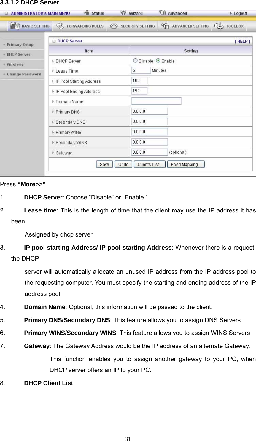  313.3.1.2 DHCP Server  Press “More&gt;&gt;” 1.  DHCP Server: Choose “Disable” or “Enable.” 2.  Lease time: This is the length of time that the client may use the IP address it has been  Assigned by dhcp server. 3.  IP pool starting Address/ IP pool starting Address: Whenever there is a request, the DHCP server will automatically allocate an unused IP address from the IP address pool to the requesting computer. You must specify the starting and ending address of the IP address pool. 4.  Domain Name: Optional, this information will be passed to the client. 5.  Primary DNS/Secondary DNS: This feature allows you to assign DNS Servers 6.  Primary WINS/Secondary WINS: This feature allows you to assign WINS Servers 7.  Gateway: The Gateway Address would be the IP address of an alternate Gateway.   This function enables you to assign another gateway to your PC, when DHCP server offers an IP to your PC. 8.  DHCP Client List: 