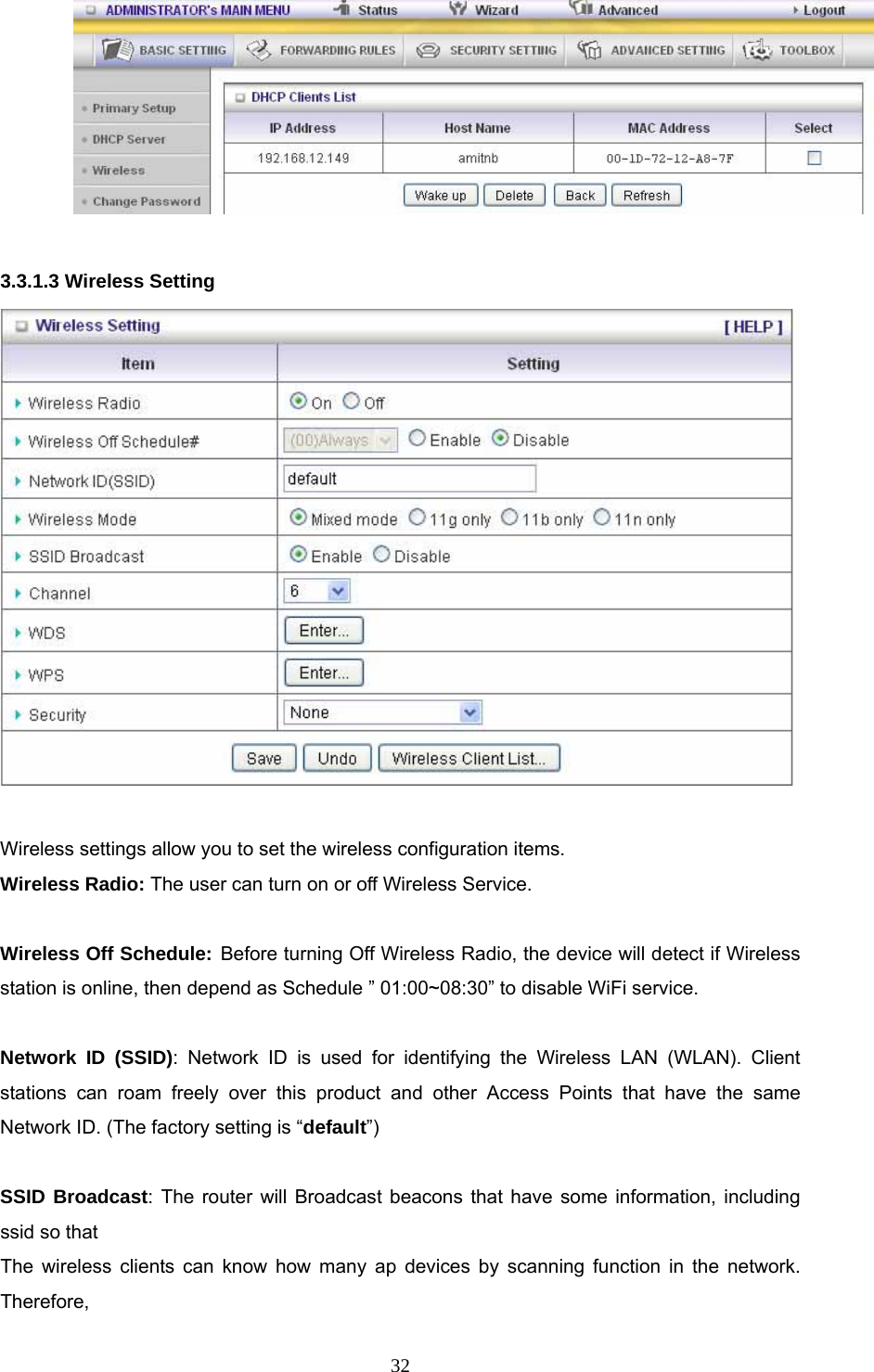  32  3.3.1.3 Wireless Setting   Wireless settings allow you to set the wireless configuration items. Wireless Radio: The user can turn on or off Wireless Service.  Wireless Off Schedule: Before turning Off Wireless Radio, the device will detect if Wireless station is online, then depend as Schedule ” 01:00~08:30” to disable WiFi service.  Network ID (SSID): Network ID is used for identifying the Wireless LAN (WLAN). Client stations can roam freely over this product and other Access Points that have the same Network ID. (The factory setting is “default”)  SSID Broadcast: The router will Broadcast beacons that have some information, including ssid so that   The wireless clients can know how many ap devices by scanning function in the network. Therefore, 
