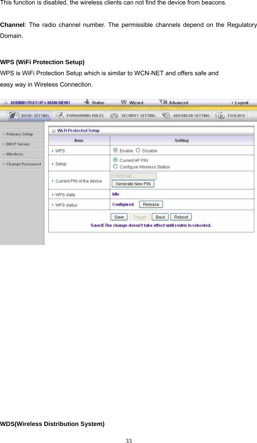  33This function is disabled, the wireless clients can not find the device from beacons.  Channel: The radio channel number. The permissible channels depend on the Regulatory Domain.   WPS (WiFi Protection Setup)     WPS is WiFi Protection Setup which is similar to WCN-NET and offers safe and   easy way in Wireless Connection.             WDS(Wireless Distribution System)       