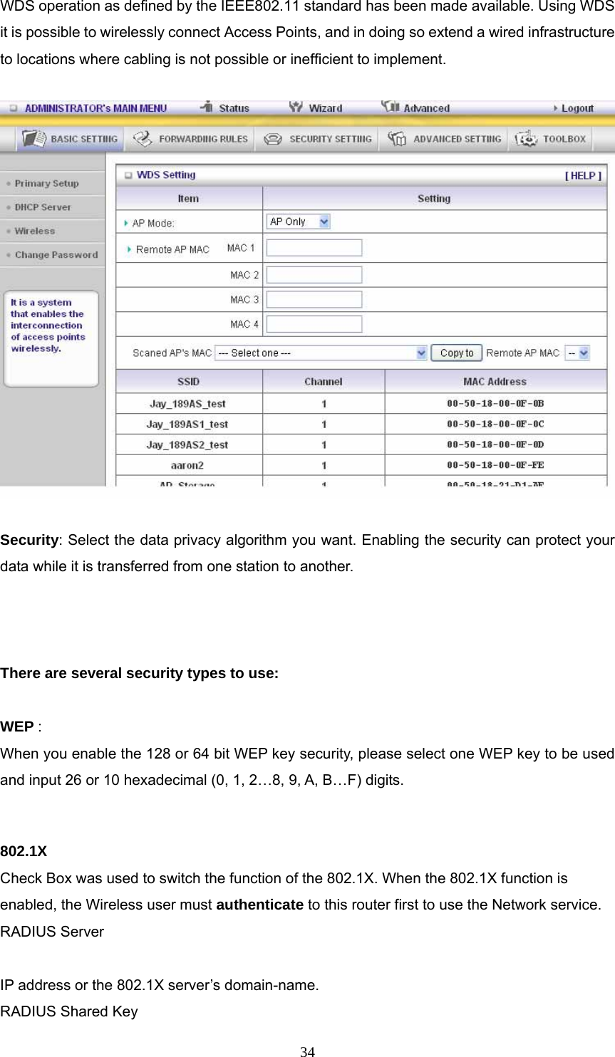  34WDS operation as defined by the IEEE802.11 standard has been made available. Using WDS it is possible to wirelessly connect Access Points, and in doing so extend a wired infrastructure to locations where cabling is not possible or inefficient to implement.    Security: Select the data privacy algorithm you want. Enabling the security can protect your data while it is transferred from one station to another.    There are several security types to use:  WEP :  When you enable the 128 or 64 bit WEP key security, please select one WEP key to be used and input 26 or 10 hexadecimal (0, 1, 2…8, 9, A, B…F) digits.  802.1X Check Box was used to switch the function of the 802.1X. When the 802.1X function is enabled, the Wireless user must authenticate to this router first to use the Network service.   RADIUS Server  IP address or the 802.1X server’s domain-name.   RADIUS Shared Key 