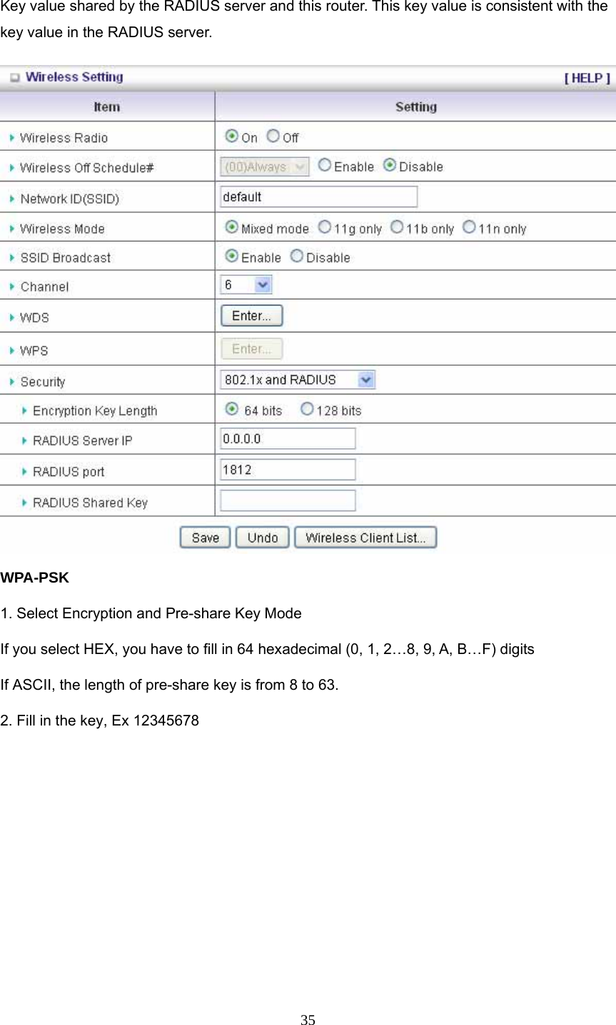  35 Key value shared by the RADIUS server and this router. This key value is consistent with the key value in the RADIUS server. WPA-PSK 1. Select Encryption and Pre-share Key Mode If you select HEX, you have to fill in 64 hexadecimal (0, 1, 2…8, 9, A, B…F) digits If ASCII, the length of pre-share key is from 8 to 63. 2. Fill in the key, Ex 12345678 