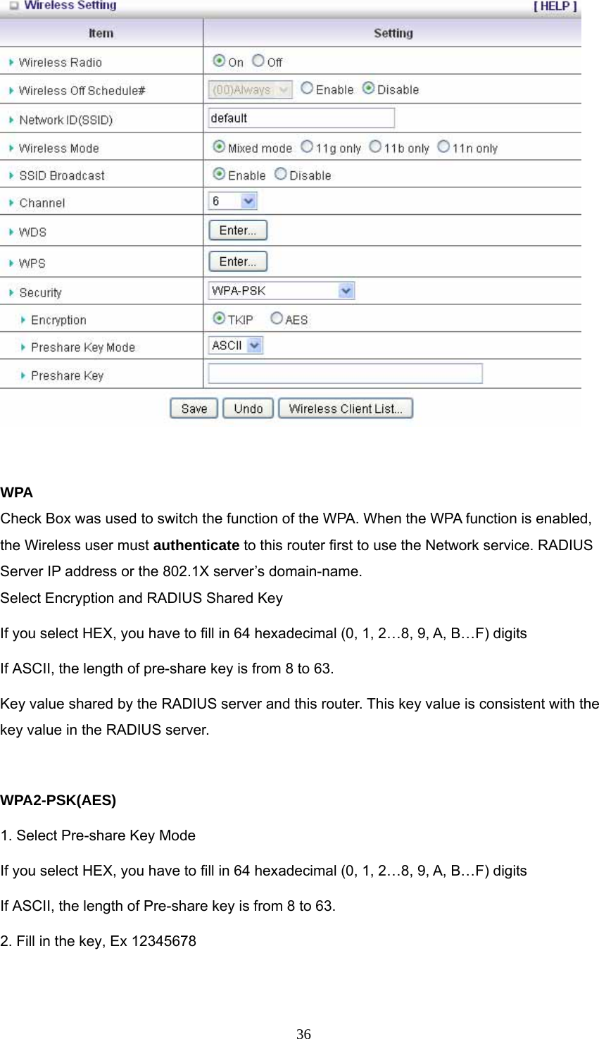  36  WPA Check Box was used to switch the function of the WPA. When the WPA function is enabled, the Wireless user must authenticate to this router first to use the Network service. RADIUS Server IP address or the 802.1X server’s domain-name.   Select Encryption and RADIUS Shared Key If you select HEX, you have to fill in 64 hexadecimal (0, 1, 2…8, 9, A, B…F) digits If ASCII, the length of pre-share key is from 8 to 63. Key value shared by the RADIUS server and this router. This key value is consistent with the key value in the RADIUS server.  WPA2-PSK(AES) 1. Select Pre-share Key Mode If you select HEX, you have to fill in 64 hexadecimal (0, 1, 2…8, 9, A, B…F) digits If ASCII, the length of Pre-share key is from 8 to 63. 2. Fill in the key, Ex 12345678  