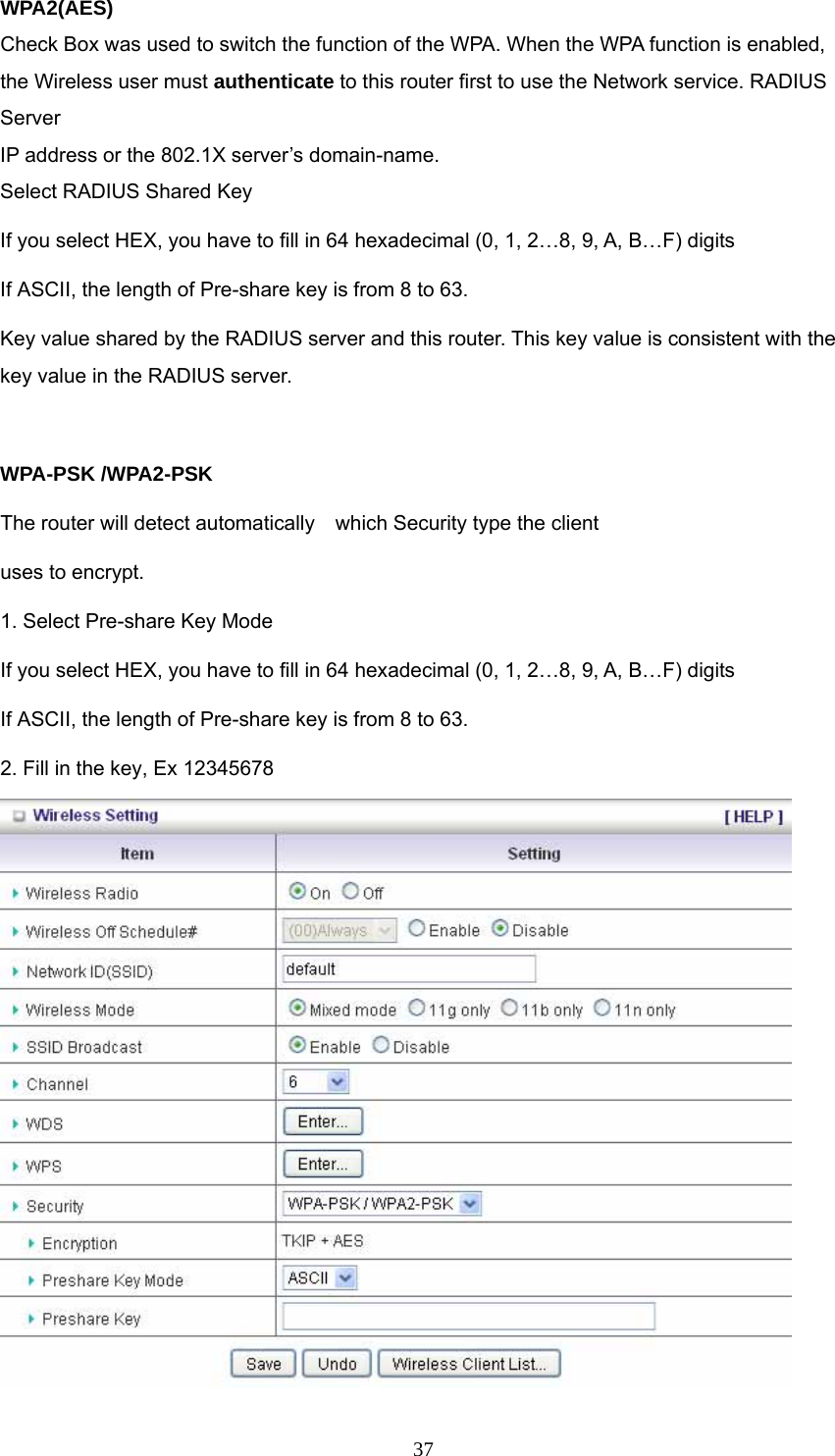  37WPA2(AES) Check Box was used to switch the function of the WPA. When the WPA function is enabled, the Wireless user must authenticate to this router first to use the Network service. RADIUS Server IP address or the 802.1X server’s domain-name.   Select RADIUS Shared Key If you select HEX, you have to fill in 64 hexadecimal (0, 1, 2…8, 9, A, B…F) digits If ASCII, the length of Pre-share key is from 8 to 63. Key value shared by the RADIUS server and this router. This key value is consistent with the key value in the RADIUS server.  WPA-PSK /WPA2-PSK The router will detect automatically    which Security type the client   uses to encrypt. 1. Select Pre-share Key Mode If you select HEX, you have to fill in 64 hexadecimal (0, 1, 2…8, 9, A, B…F) digits If ASCII, the length of Pre-share key is from 8 to 63. 2. Fill in the key, Ex 12345678  