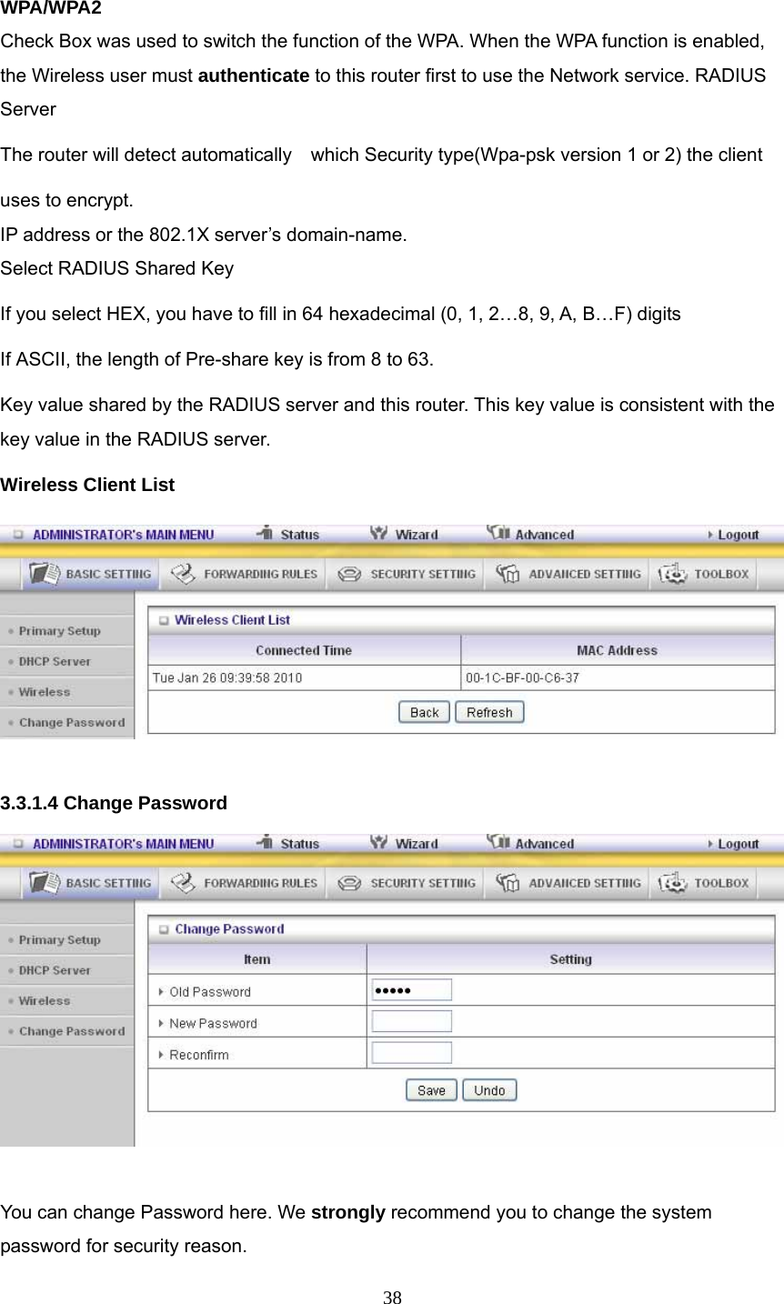  38 WPA/WPA2 Check Box was used to switch the function of the WPA. When the WPA function is enabled, the Wireless user must authenticate to this router first to use the Network service. RADIUS Server The router will detect automatically    which Security type(Wpa-psk version 1 or 2) the client   uses to encrypt. IP address or the 802.1X server’s domain-name.   Select RADIUS Shared Key If you select HEX, you have to fill in 64 hexadecimal (0, 1, 2…8, 9, A, B…F) digits If ASCII, the length of Pre-share key is from 8 to 63. Key value shared by the RADIUS server and this router. This key value is consistent with the key value in the RADIUS server. Wireless Client List     3.3.1.4 Change Password   You can change Password here. We strongly recommend you to change the system password for security reason. 