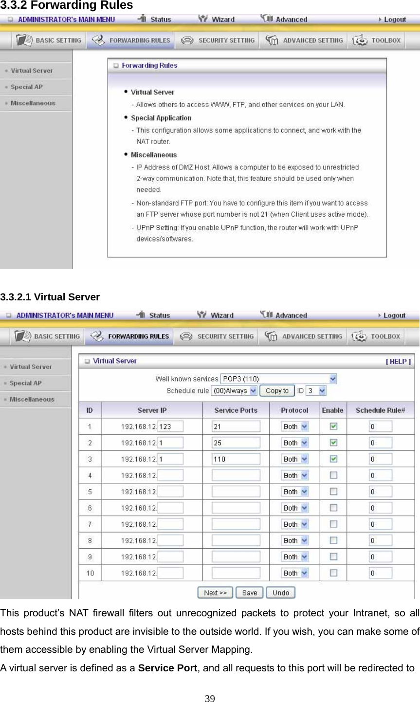  39 3.3.2 Forwarding Rules   3.3.2.1 Virtual Server  This product’s NAT firewall filters out unrecognized packets to protect your Intranet, so all hosts behind this product are invisible to the outside world. If you wish, you can make some of them accessible by enabling the Virtual Server Mapping. A virtual server is defined as a Service Port, and all requests to this port will be redirected to 