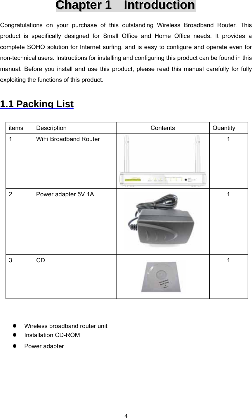 4 CCChhhaaapppttteeerrr   111      IIInnntttrrroooddduuuccctttiiiooonnn   Congratulations on your purchase of this outstanding Wireless Broadband Router. This product is specifically designed for Small Office and Home Office needs. It provides a complete SOHO solution for Internet surfing, and is easy to configure and operate even for non-technical users. Instructions for installing and configuring this product can be found in this manual. Before you install and use this product, please read this manual carefully for fully exploiting the functions of this product.  1.1 Packing List  items Description  Contents  Quantity 1  WiFi Broadband Router  1 2  Power adapter 5V 1A  1 3 CD  1   z  Wireless broadband router unit z Installation CD-ROM z Power adapter      