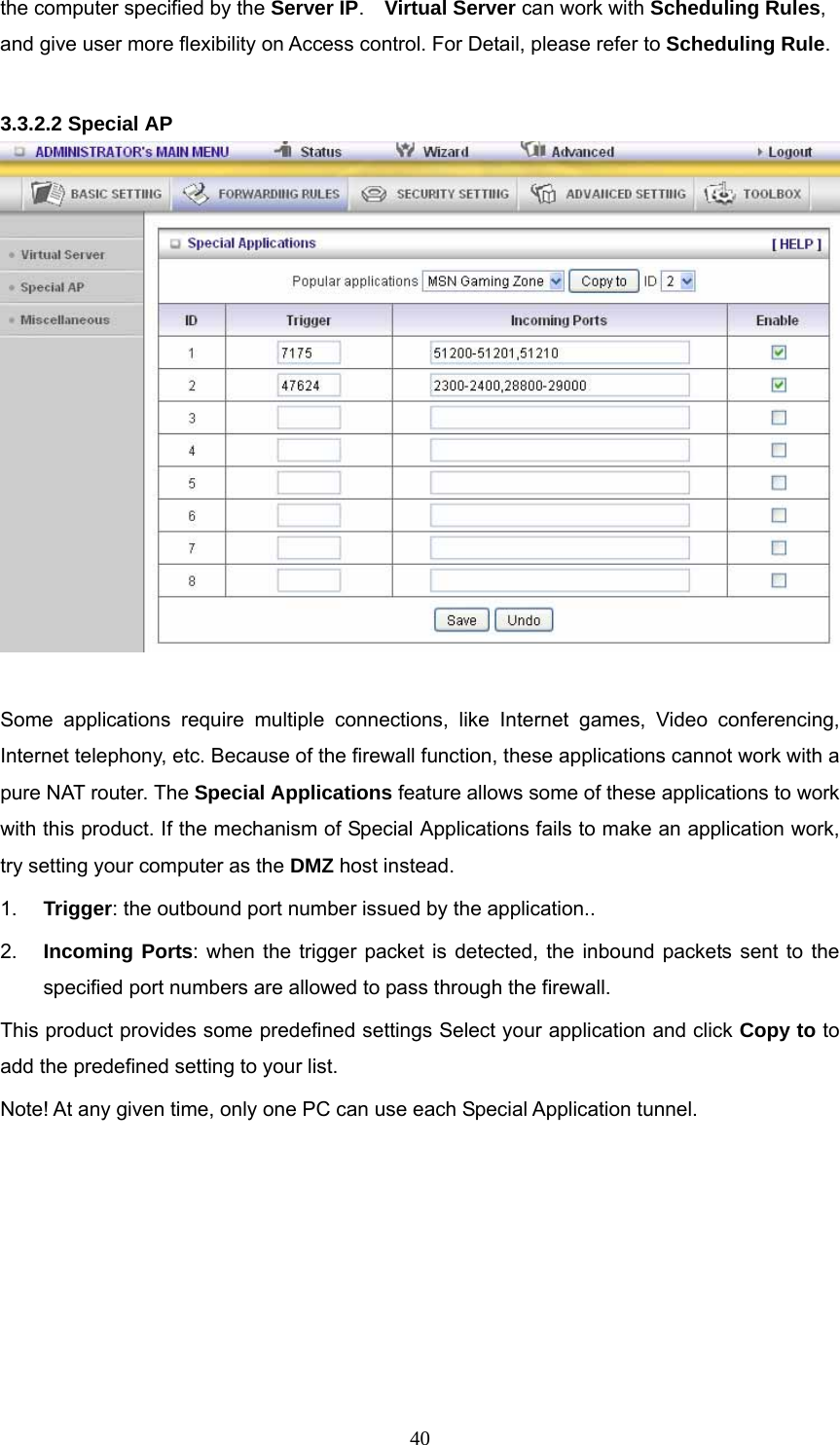  40the computer specified by the Server IP.  Virtual Server can work with Scheduling Rules, and give user more flexibility on Access control. For Detail, please refer to Scheduling Rule.  3.3.2.2 Special AP   Some applications require multiple connections, like Internet games, Video conferencing, Internet telephony, etc. Because of the firewall function, these applications cannot work with a pure NAT router. The Special Applications feature allows some of these applications to work with this product. If the mechanism of Special Applications fails to make an application work, try setting your computer as the DMZ host instead. 1.  Trigger: the outbound port number issued by the application.. 2.  Incoming Ports: when the trigger packet is detected, the inbound packets sent to the specified port numbers are allowed to pass through the firewall. This product provides some predefined settings Select your application and click Copy to to add the predefined setting to your list. Note! At any given time, only one PC can use each Special Application tunnel.       