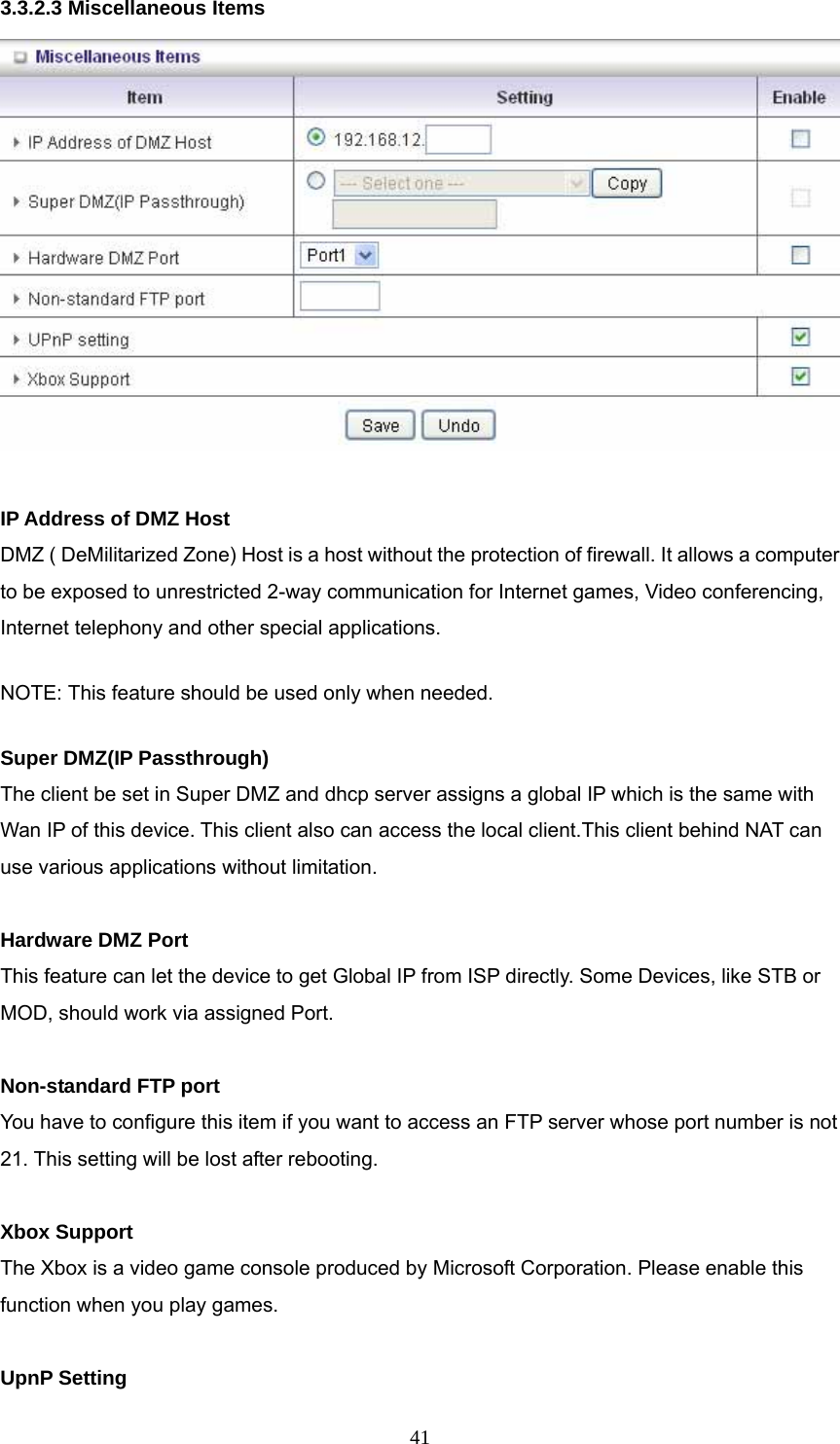  413.3.2.3 Miscellaneous Items   IP Address of DMZ Host DMZ ( DeMilitarized Zone) Host is a host without the protection of firewall. It allows a computer to be exposed to unrestricted 2-way communication for Internet games, Video conferencing, Internet telephony and other special applications.   NOTE: This feature should be used only when needed.   Super DMZ(IP Passthrough) The client be set in Super DMZ and dhcp server assigns a global IP which is the same with Wan IP of this device. This client also can access the local client.This client behind NAT can use various applications without limitation.  Hardware DMZ Port This feature can let the device to get Global IP from ISP directly. Some Devices, like STB or MOD, should work via assigned Port.  Non-standard FTP port You have to configure this item if you want to access an FTP server whose port number is not 21. This setting will be lost after rebooting.    Xbox Support The Xbox is a video game console produced by Microsoft Corporation. Please enable this function when you play games.  UpnP Setting 