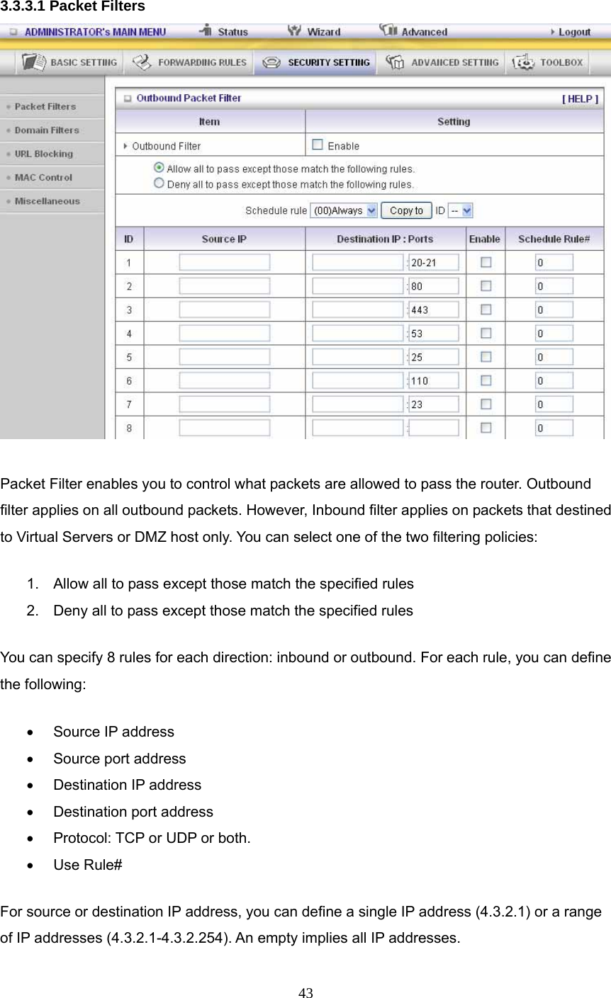  43  3.3.3.1 Packet Filters   Packet Filter enables you to control what packets are allowed to pass the router. Outbound filter applies on all outbound packets. However, Inbound filter applies on packets that destined to Virtual Servers or DMZ host only. You can select one of the two filtering policies:   1.  Allow all to pass except those match the specified rules   2.  Deny all to pass except those match the specified rules You can specify 8 rules for each direction: inbound or outbound. For each rule, you can define the following:   •  Source IP address   •  Source port address   •  Destination IP address   •  Destination port address   •  Protocol: TCP or UDP or both.   • Use Rule# For source or destination IP address, you can define a single IP address (4.3.2.1) or a range of IP addresses (4.3.2.1-4.3.2.254). An empty implies all IP addresses.   