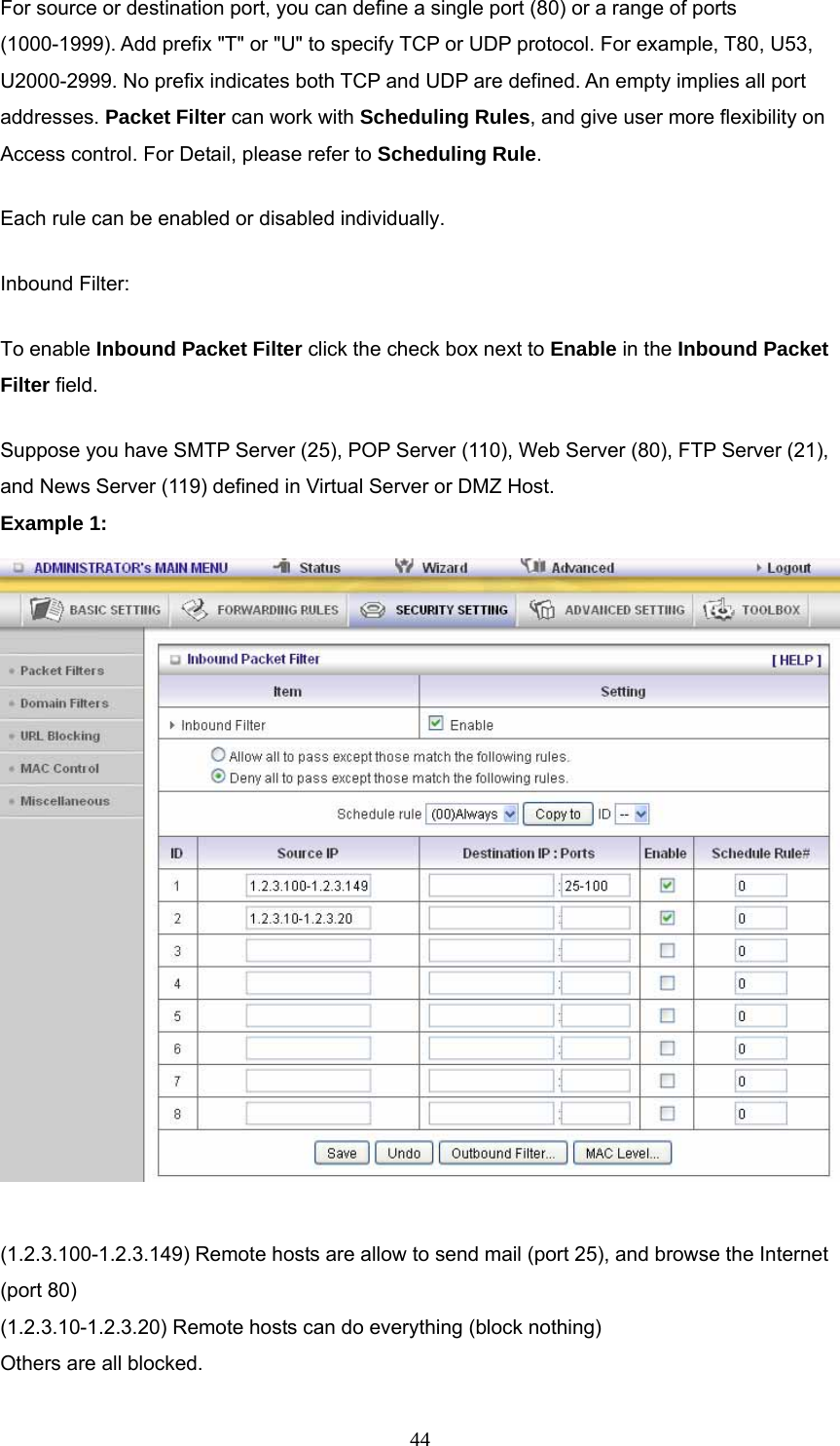  44For source or destination port, you can define a single port (80) or a range of ports (1000-1999). Add prefix &quot;T&quot; or &quot;U&quot; to specify TCP or UDP protocol. For example, T80, U53, U2000-2999. No prefix indicates both TCP and UDP are defined. An empty implies all port addresses. Packet Filter can work with Scheduling Rules, and give user more flexibility on Access control. For Detail, please refer to Scheduling Rule. Each rule can be enabled or disabled individually. Inbound Filter:   To enable Inbound Packet Filter click the check box next to Enable in the Inbound Packet Filter field. Suppose you have SMTP Server (25), POP Server (110), Web Server (80), FTP Server (21), and News Server (119) defined in Virtual Server or DMZ Host. Example 1:   (1.2.3.100-1.2.3.149) Remote hosts are allow to send mail (port 25), and browse the Internet (port 80) (1.2.3.10-1.2.3.20) Remote hosts can do everything (block nothing)   Others are all blocked. 