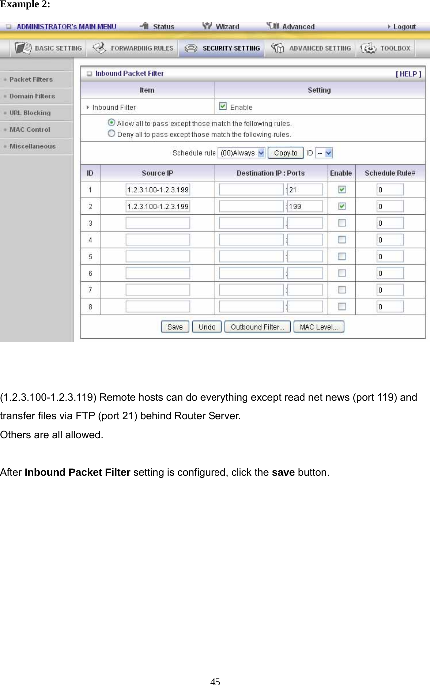  45   Example 2:    (1.2.3.100-1.2.3.119) Remote hosts can do everything except read net news (port 119) and transfer files via FTP (port 21) behind Router Server. Others are all allowed.  After Inbound Packet Filter setting is configured, click the save button.          