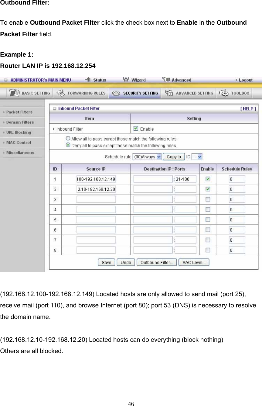  46    Outbound Filter:   To enable Outbound Packet Filter click the check box next to Enable in the Outbound Packet Filter field. Example 1: Router LAN IP is 192.168.12.254   (192.168.12.100-192.168.12.149) Located hosts are only allowed to send mail (port 25), receive mail (port 110), and browse Internet (port 80); port 53 (DNS) is necessary to resolve the domain name.  (192.168.12.10-192.168.12.20) Located hosts can do everything (block nothing)   Others are all blocked. 