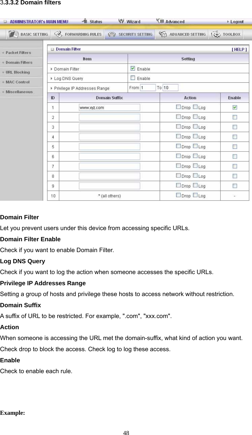  483.3.3.2 Domain filters  Domain Filter   Let you prevent users under this device from accessing specific URLs.   Domain Filter Enable Check if you want to enable Domain Filter.   Log DNS Query Check if you want to log the action when someone accesses the specific URLs.   Privilege IP Addresses Range Setting a group of hosts and privilege these hosts to access network without restriction.   Domain Suffix A suffix of URL to be restricted. For example, &quot;.com&quot;, &quot;xxx.com&quot;.   Action When someone is accessing the URL met the domain-suffix, what kind of action you want. Check drop to block the access. Check log to log these access.   Enable Check to enable each rule.     Example: 