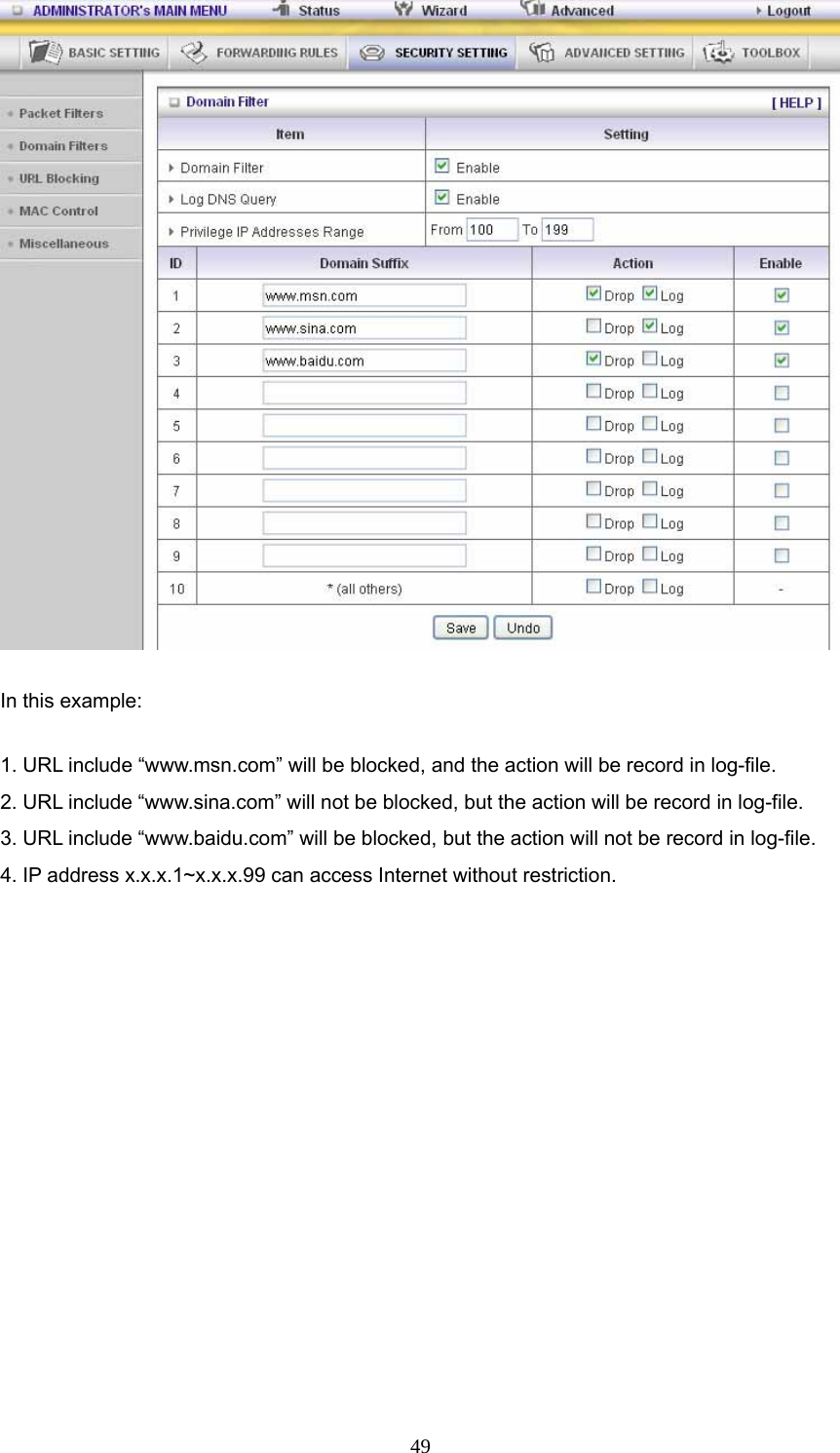  49 In this example: 1. URL include “www.msn.com” will be blocked, and the action will be record in log-file. 2. URL include “www.sina.com” will not be blocked, but the action will be record in log-file. 3. URL include “www.baidu.com” will be blocked, but the action will not be record in log-file. 4. IP address x.x.x.1~x.x.x.99 can access Internet without restriction.           