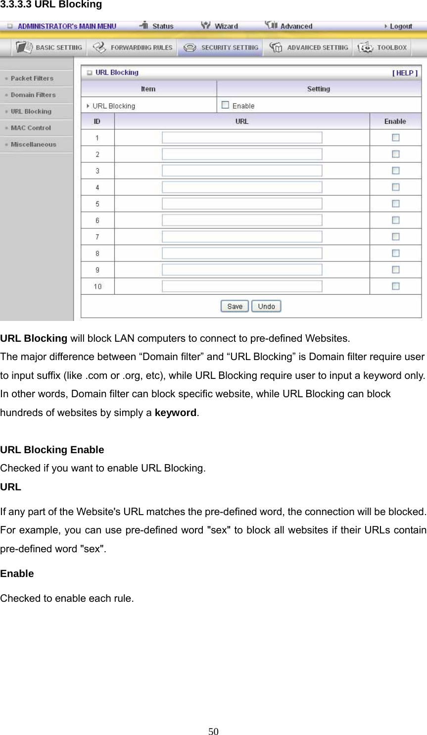  503.3.3.3 URL Blocking  URL Blocking will block LAN computers to connect to pre-defined Websites. The major difference between “Domain filter” and “URL Blocking” is Domain filter require user to input suffix (like .com or .org, etc), while URL Blocking require user to input a keyword only. In other words, Domain filter can block specific website, while URL Blocking can block hundreds of websites by simply a keyword.  URL Blocking Enable Checked if you want to enable URL Blocking.   URL If any part of the Website&apos;s URL matches the pre-defined word, the connection will be blocked. For example, you can use pre-defined word &quot;sex&quot; to block all websites if their URLs contain pre-defined word &quot;sex&quot;.   Enable Checked to enable each rule. 