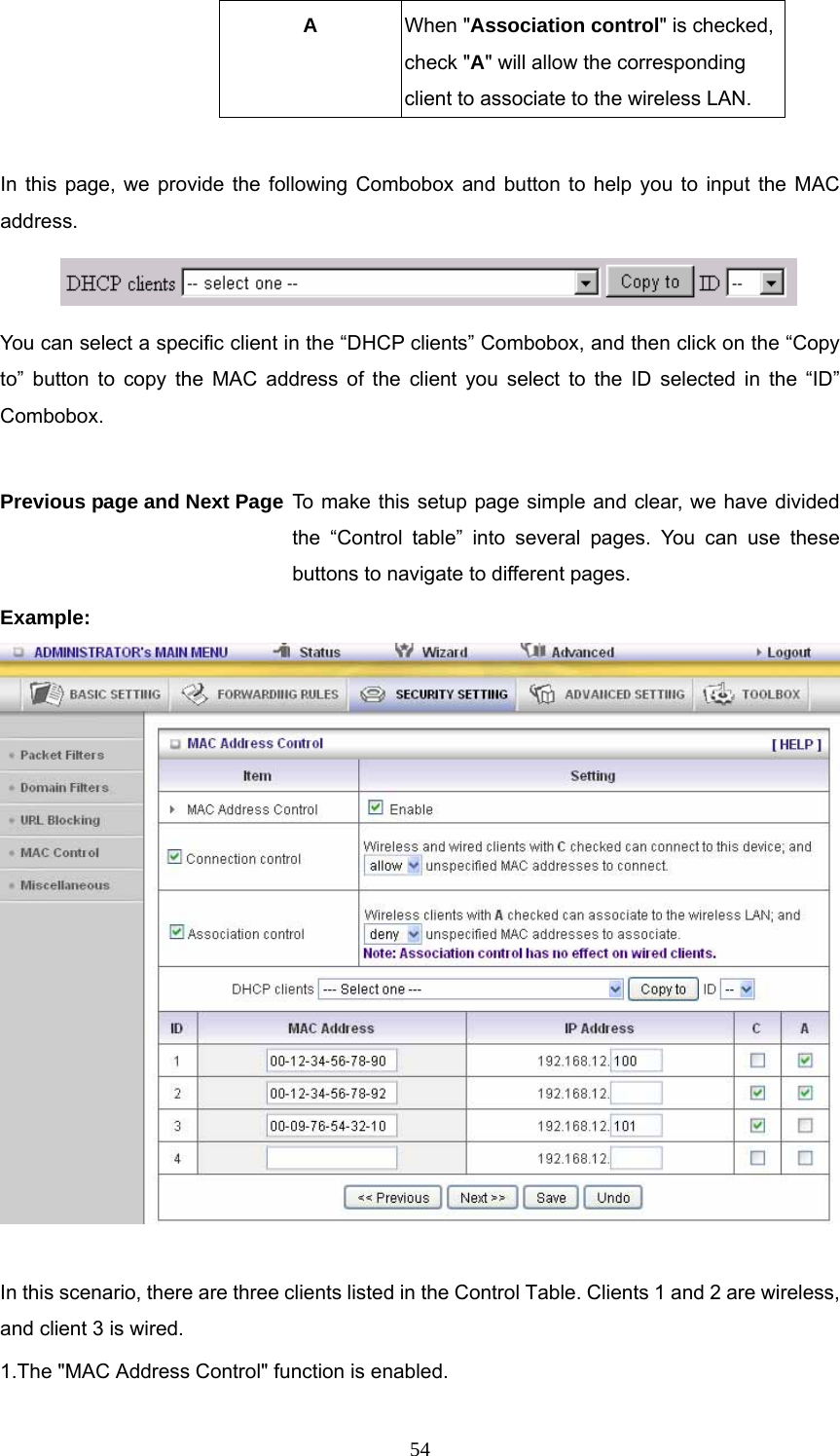  54A  When &quot;Association control&quot; is checked, check &quot;A&quot; will allow the corresponding client to associate to the wireless LAN.  In this page, we provide the following Combobox and button to help you to input the MAC address.  You can select a specific client in the “DHCP clients” Combobox, and then click on the “Copy to” button to copy the MAC address of the client you select to the ID selected in the “ID” Combobox.  Previous page and Next Page To make this setup page simple and clear, we have divided the “Control table” into several pages. You can use these buttons to navigate to different pages. Example:   In this scenario, there are three clients listed in the Control Table. Clients 1 and 2 are wireless, and client 3 is wired.   1.The &quot;MAC Address Control&quot; function is enabled.   