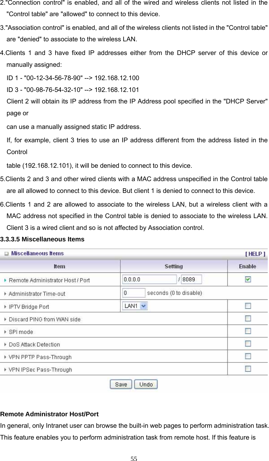  552.&quot;Connection control&quot; is enabled, and all of the wired and wireless clients not listed in the &quot;Control table&quot; are &quot;allowed&quot; to connect to this device.   3.&quot;Association control&quot; is enabled, and all of the wireless clients not listed in the &quot;Control table&quot; are &quot;denied&quot; to associate to the wireless LAN.   4.Clients 1 and 3 have fixed IP addresses either from the DHCP server of this device or manually assigned: ID 1 - &quot;00-12-34-56-78-90&quot; --&gt; 192.168.12.100 ID 3 - &quot;00-98-76-54-32-10&quot; --&gt; 192.168.12.101 Client 2 will obtain its IP address from the IP Address pool specified in the &quot;DHCP Server&quot; page or   can use a manually assigned static IP address. If, for example, client 3 tries to use an IP address different from the address listed in the Control  table (192.168.12.101), it will be denied to connect to this device.   5.Clients 2 and 3 and other wired clients with a MAC address unspecified in the Control table are all allowed to connect to this device. But client 1 is denied to connect to this device.   6.Clients 1 and 2 are allowed to associate to the wireless LAN, but a wireless client with a MAC address not specified in the Control table is denied to associate to the wireless LAN. Client 3 is a wired client and so is not affected by Association control.   3.3.3.5 Miscellaneous Items   Remote Administrator Host/Port In general, only Intranet user can browse the built-in web pages to perform administration task. This feature enables you to perform administration task from remote host. If this feature is 