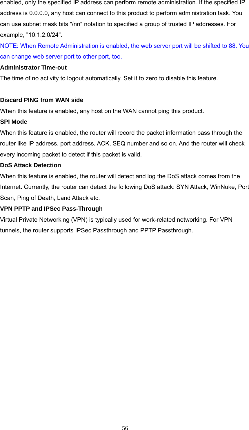  56enabled, only the specified IP address can perform remote administration. If the specified IP address is 0.0.0.0, any host can connect to this product to perform administration task. You can use subnet mask bits &quot;/nn&quot; notation to specified a group of trusted IP addresses. For example, &quot;10.1.2.0/24&quot;.   NOTE: When Remote Administration is enabled, the web server port will be shifted to 88. You can change web server port to other port, too. Administrator Time-out The time of no activity to logout automatically. Set it to zero to disable this feature.   Discard PING from WAN side When this feature is enabled, any host on the WAN cannot ping this product.   SPI Mode When this feature is enabled, the router will record the packet information pass through the router like IP address, port address, ACK, SEQ number and so on. And the router will check every incoming packet to detect if this packet is valid.   DoS Attack Detection When this feature is enabled, the router will detect and log the DoS attack comes from the Internet. Currently, the router can detect the following DoS attack: SYN Attack, WinNuke, Port Scan, Ping of Death, Land Attack etc.   VPN PPTP and IPSec Pass-Through   Virtual Private Networking (VPN) is typically used for work-related networking. For VPN tunnels, the router supports IPSec Passthrough and PPTP Passthrough. 