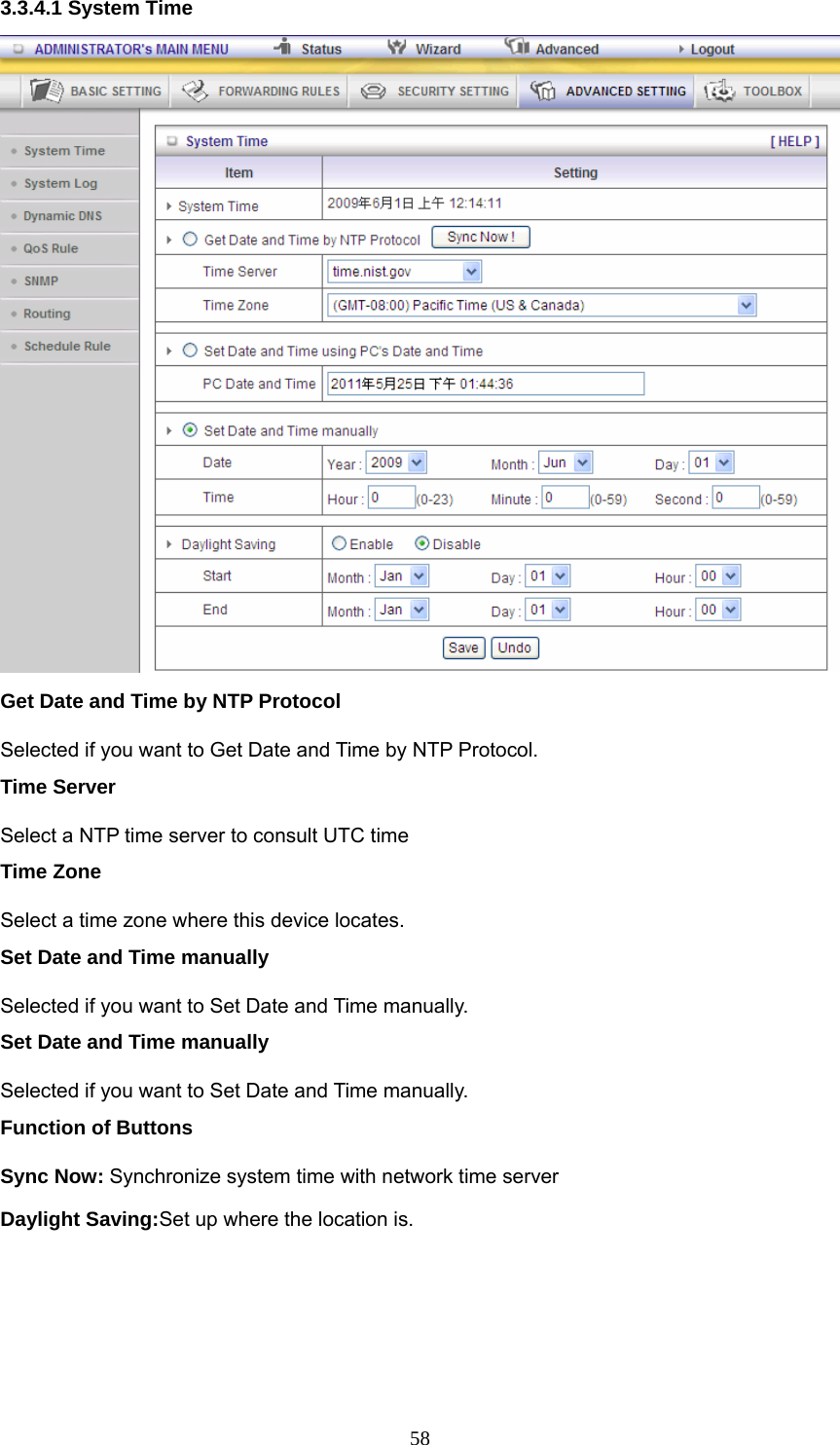  583.3.4.1 System Time  Get Date and Time by NTP Protocol Selected if you want to Get Date and Time by NTP Protocol.   Time Server Select a NTP time server to consult UTC time   Time Zone Select a time zone where this device locates.   Set Date and Time manually Selected if you want to Set Date and Time manually.   Set Date and Time manually Selected if you want to Set Date and Time manually. Function of Buttons Sync Now: Synchronize system time with network time server Daylight Saving:Set up where the location is. 