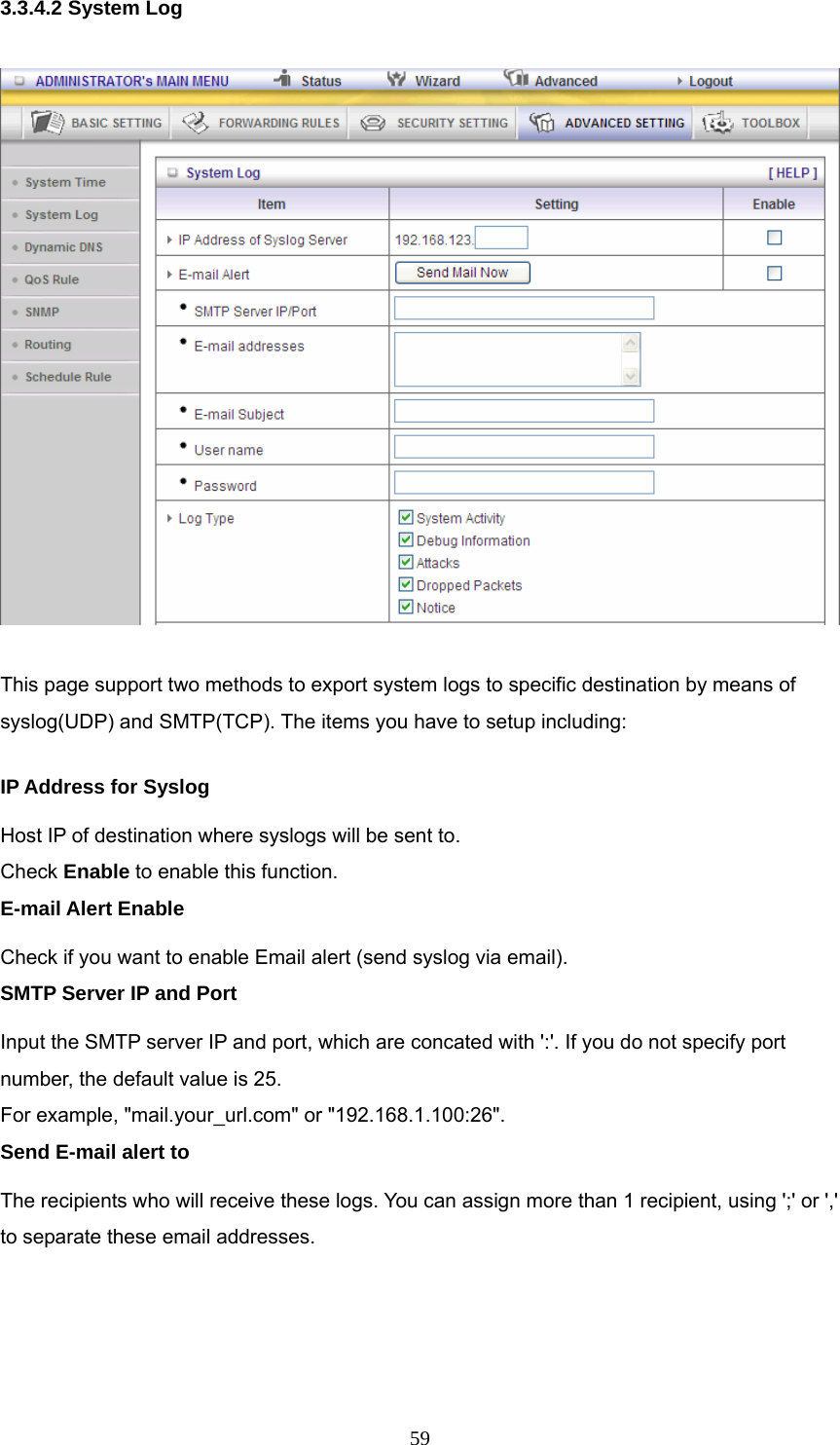  593.3.4.2 System Log  This page support two methods to export system logs to specific destination by means of syslog(UDP) and SMTP(TCP). The items you have to setup including:   IP Address for Syslog Host IP of destination where syslogs will be sent to. Check Enable to enable this function.   E-mail Alert Enable Check if you want to enable Email alert (send syslog via email).   SMTP Server IP and Port Input the SMTP server IP and port, which are concated with &apos;:&apos;. If you do not specify port number, the default value is 25. For example, &quot;mail.your_url.com&quot; or &quot;192.168.1.100:26&quot;.   Send E-mail alert to The recipients who will receive these logs. You can assign more than 1 recipient, using &apos;;&apos; or &apos;,&apos; to separate these email addresses.    