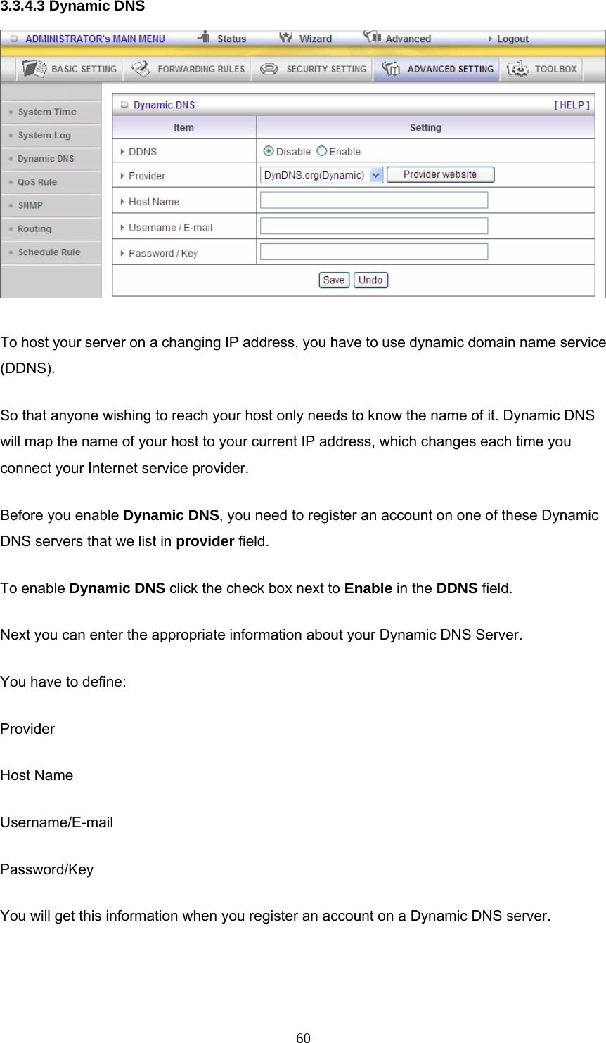  603.3.4.3 Dynamic DNS  To host your server on a changing IP address, you have to use dynamic domain name service (DDNS).  So that anyone wishing to reach your host only needs to know the name of it. Dynamic DNS will map the name of your host to your current IP address, which changes each time you connect your Internet service provider.   Before you enable Dynamic DNS, you need to register an account on one of these Dynamic DNS servers that we list in provider field.   To enable Dynamic DNS click the check box next to Enable in the DDNS field. Next you can enter the appropriate information about your Dynamic DNS Server. You have to define: Provider Host Name Username/E-mail Password/Key You will get this information when you register an account on a Dynamic DNS server.  