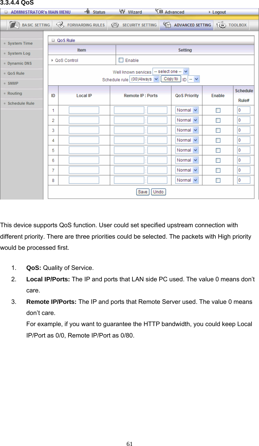  613.3.4.4 QoS   This device supports QoS function. User could set specified upstream connection with different priority. There are three priorities could be selected. The packets with High priority would be processed first. 1.  QoS: Quality of Service. 2.  Local IP/Ports: The IP and ports that LAN side PC used. The value 0 means don’t care. 3.  Remote IP/Ports: The IP and ports that Remote Server used. The value 0 means don’t care. For example, if you want to guarantee the HTTP bandwidth, you could keep Local IP/Port as 0/0, Remote IP/Port as 0/80.   