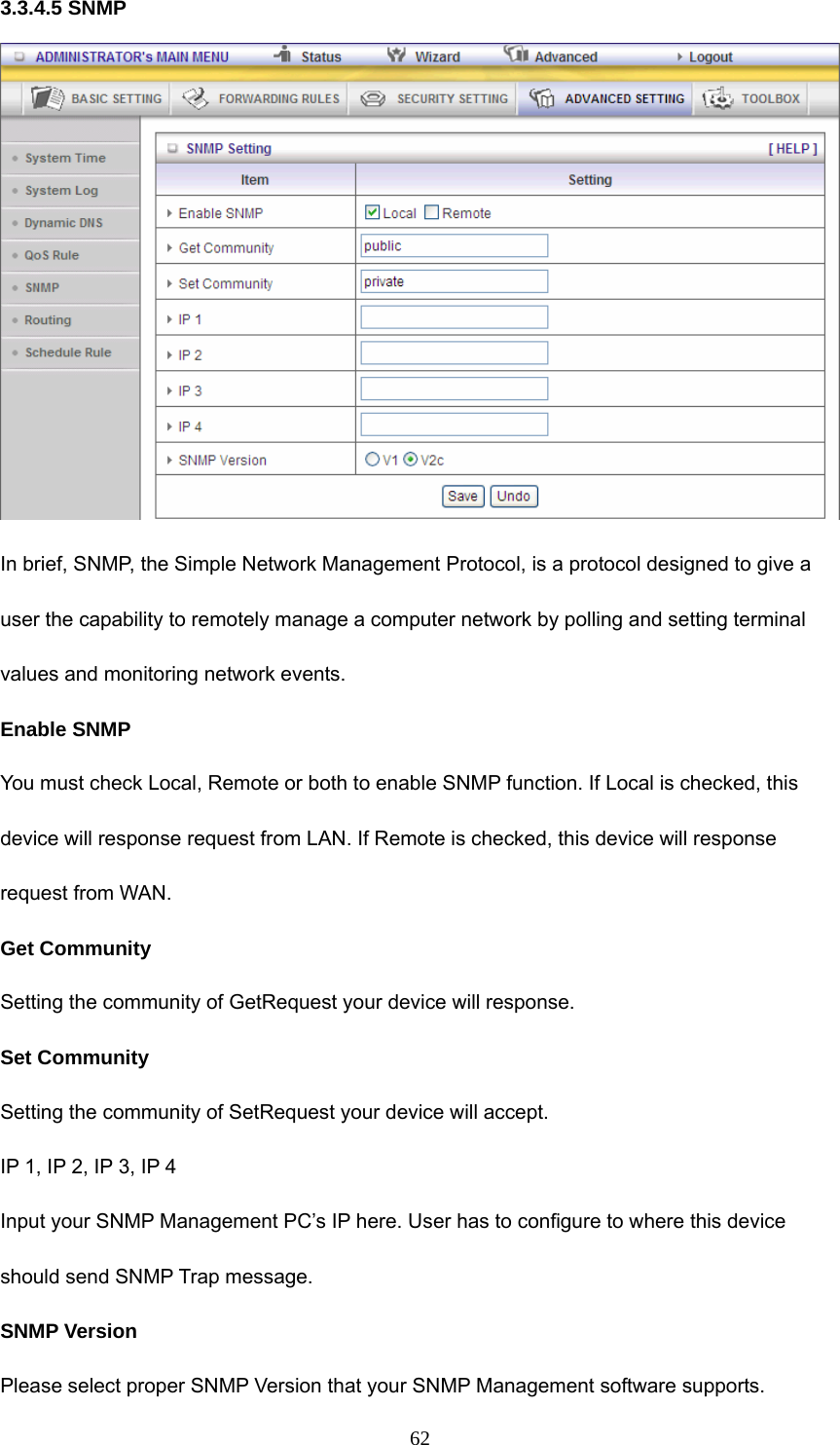 623.3.4.5 SNMP  In brief, SNMP, the Simple Network Management Protocol, is a protocol designed to give a user the capability to remotely manage a computer network by polling and setting terminal values and monitoring network events.   Enable SNMP You must check Local, Remote or both to enable SNMP function. If Local is checked, this device will response request from LAN. If Remote is checked, this device will response request from WAN.   Get Community Setting the community of GetRequest your device will response.   Set Community Setting the community of SetRequest your device will accept.   IP 1, IP 2, IP 3, IP 4 Input your SNMP Management PC’s IP here. User has to configure to where this device should send SNMP Trap message. SNMP Version Please select proper SNMP Version that your SNMP Management software supports. 
