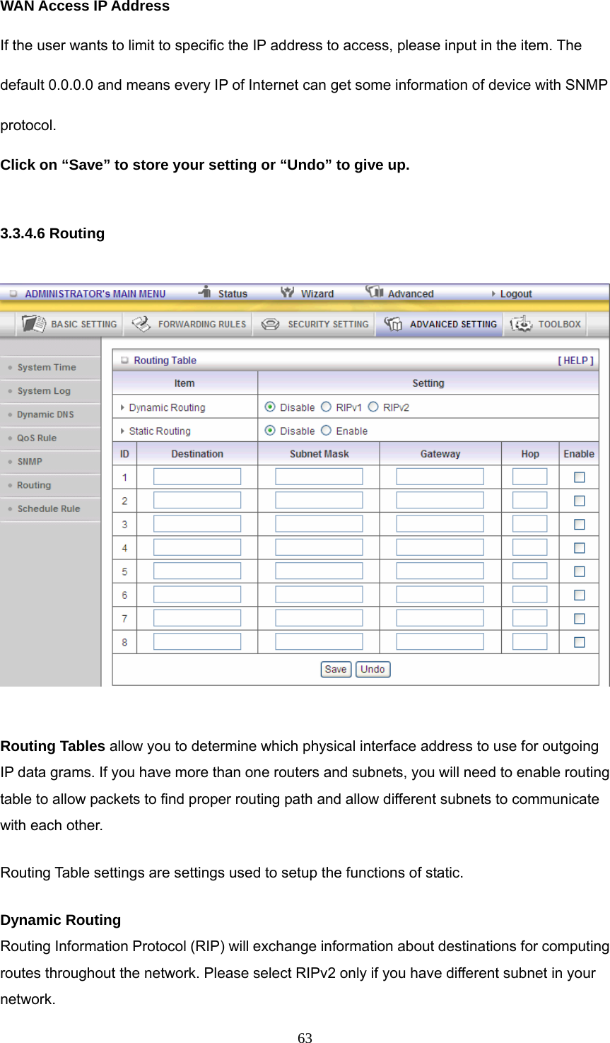  63WAN Access IP Address   If the user wants to limit to specific the IP address to access, please input in the item. The default 0.0.0.0 and means every IP of Internet can get some information of device with SNMP protocol.  Click on “Save” to store your setting or “Undo” to give up.  3.3.4.6 Routing    Routing Tables allow you to determine which physical interface address to use for outgoing IP data grams. If you have more than one routers and subnets, you will need to enable routing table to allow packets to find proper routing path and allow different subnets to communicate with each other. Routing Table settings are settings used to setup the functions of static. Dynamic Routing Routing Information Protocol (RIP) will exchange information about destinations for computing routes throughout the network. Please select RIPv2 only if you have different subnet in your network. 
