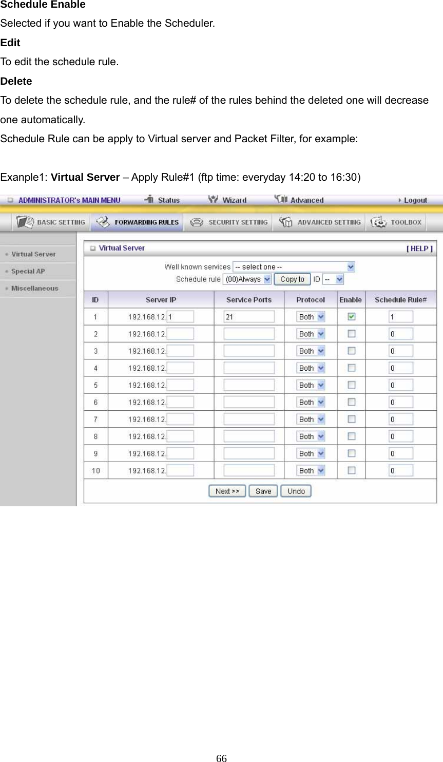  66Schedule Enable Selected if you want to Enable the Scheduler.   Edit To edit the schedule rule.   Delete To delete the schedule rule, and the rule# of the rules behind the deleted one will decrease one automatically. Schedule Rule can be apply to Virtual server and Packet Filter, for example:  Exanple1: Virtual Server – Apply Rule#1 (ftp time: everyday 14:20 to 16:30)             