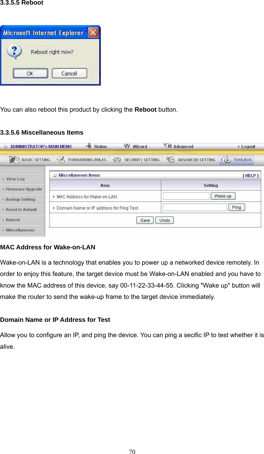  703.3.5.5 Reboot    You can also reboot this product by clicking the Reboot button.  3.3.5.6 Miscellaneous Items  MAC Address for Wake-on-LAN Wake-on-LAN is a technology that enables you to power up a networked device remotely. In order to enjoy this feature, the target device must be Wake-on-LAN enabled and you have to know the MAC address of this device, say 00-11-22-33-44-55. Clicking &quot;Wake up&quot; button will make the router to send the wake-up frame to the target device immediately.    Domain Name or IP Address for Test Allow you to configure an IP, and ping the device. You can ping a secific IP to test whether it is alive.        