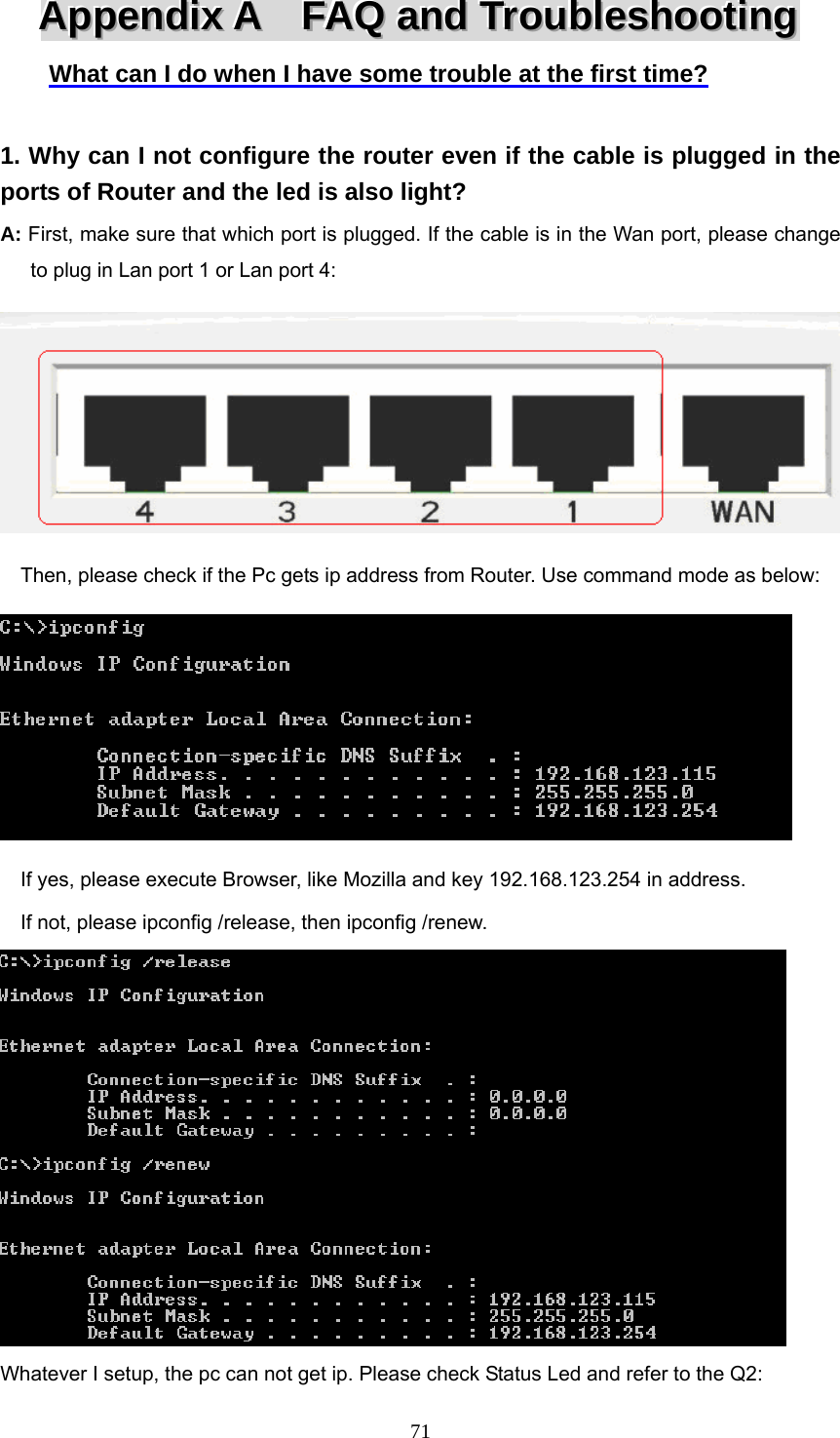  71AAAppppppeeennndddiiixxx   AAA      FFFAAAQQQ   aaannnddd   TTTrrrooouuubbbllleeessshhhooooootttiiinnnggg   What can I do when I have some trouble at the first time?  1. Why can I not configure the router even if the cable is plugged in the ports of Router and the led is also light? A: First, make sure that which port is plugged. If the cable is in the Wan port, please change   to plug in Lan port 1 or Lan port 4:      Then, please check if the Pc gets ip address from Router. Use command mode as below:        If yes, please execute Browser, like Mozilla and key 192.168.123.254 in address.     If not, please ipconfig /release, then ipconfig /renew.  Whatever I setup, the pc can not get ip. Please check Status Led and refer to the Q2: 