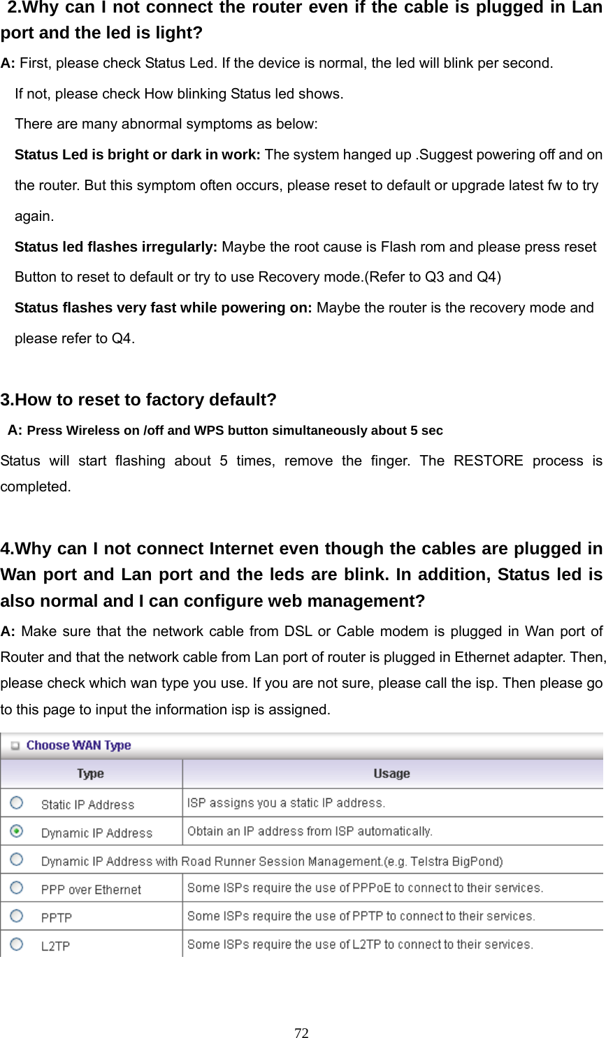  72 2.Why can I not connect the router even if the cable is plugged in Lan port and the led is light? A: First, please check Status Led. If the device is normal, the led will blink per second.     If not, please check How blinking Status led shows.     There are many abnormal symptoms as below:   Status Led is bright or dark in work: The system hanged up .Suggest powering off and on       the router. But this symptom often occurs, please reset to default or upgrade latest fw to try       again.   Status led flashes irregularly: Maybe the root cause is Flash rom and please press reset       Button to reset to default or try to use Recovery mode.(Refer to Q3 and Q4)   Status flashes very fast while powering on: Maybe the router is the recovery mode and       please refer to Q4.  3.How to reset to factory default?  A: Press Wireless on /off and WPS button simultaneously about 5 sec Status will start flashing about 5 times, remove the finger. The RESTORE process is completed.  4.Why can I not connect Internet even though the cables are plugged in Wan port and Lan port and the leds are blink. In addition, Status led is also normal and I can configure web management? A: Make sure that the network cable from DSL or Cable modem is plugged in Wan port of Router and that the network cable from Lan port of router is plugged in Ethernet adapter. Then, please check which wan type you use. If you are not sure, please call the isp. Then please go to this page to input the information isp is assigned.   