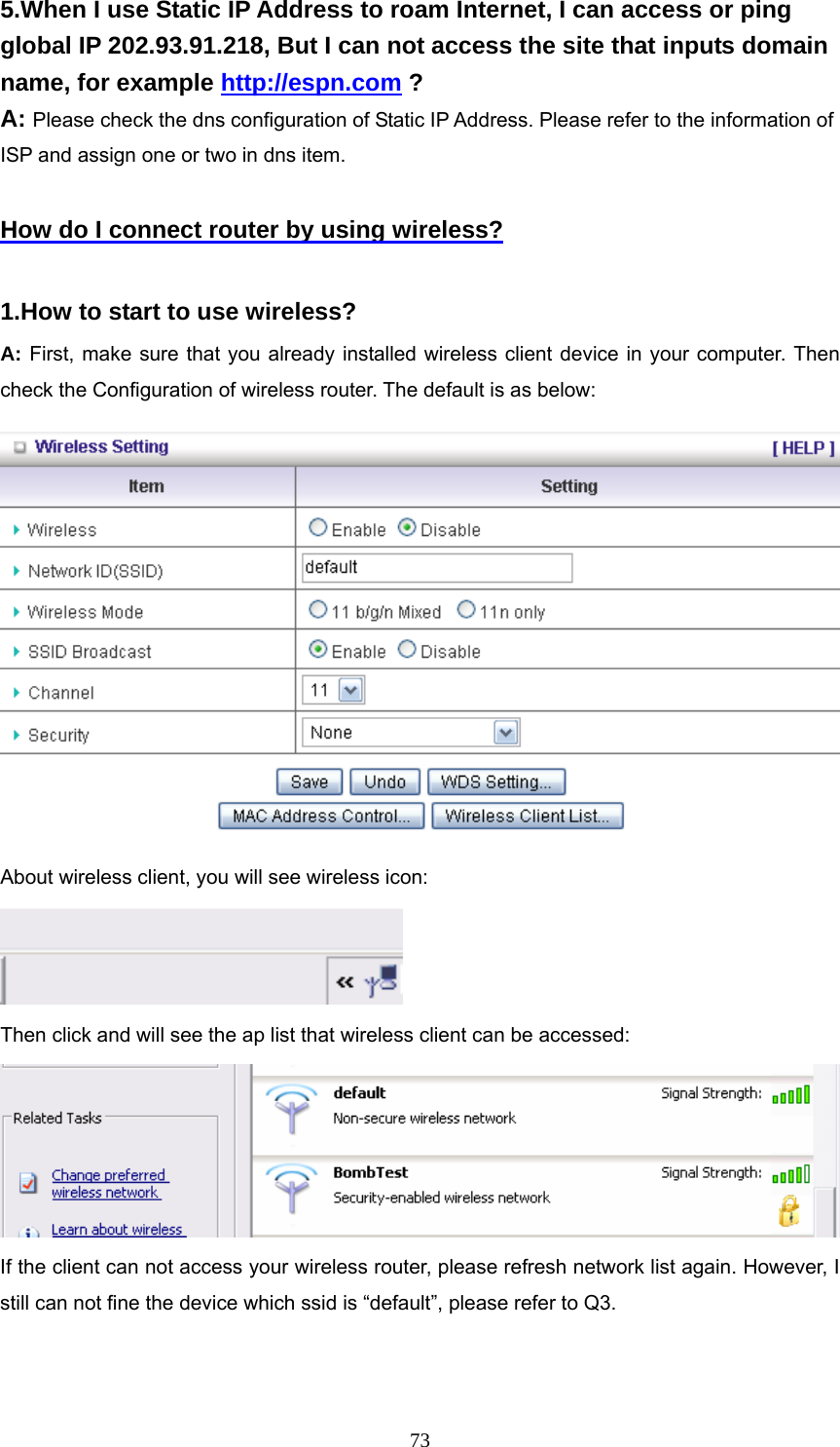  735.When I use Static IP Address to roam Internet, I can access or ping global IP 202.93.91.218, But I can not access the site that inputs domain name, for example http://espn.com ? A: Please check the dns configuration of Static IP Address. Please refer to the information of ISP and assign one or two in dns item.  How do I connect router by using wireless?  1.How to start to use wireless? A: First, make sure that you already installed wireless client device in your computer. Then check the Configuration of wireless router. The default is as below:    About wireless client, you will see wireless icon:  Then click and will see the ap list that wireless client can be accessed:  If the client can not access your wireless router, please refresh network list again. However, I still can not fine the device which ssid is “default”, please refer to Q3. 