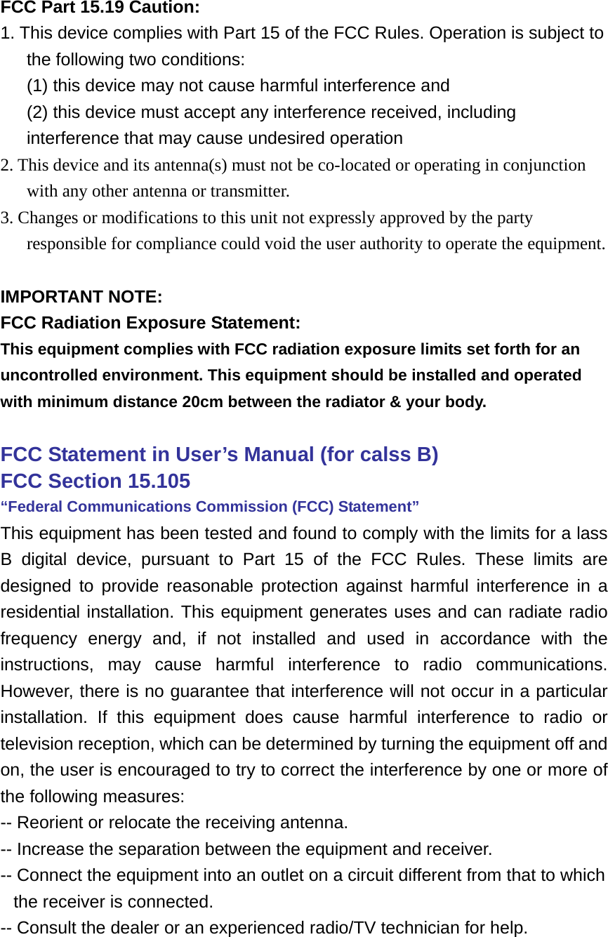  FCC Part 15.19 Caution: 1. This device complies with Part 15 of the FCC Rules. Operation is subject to the following two conditions:   (1) this device may not cause harmful interference and   (2) this device must accept any interference received, including interference that may cause undesired operation 2. This device and its antenna(s) must not be co-located or operating in conjunction with any other antenna or transmitter. 3. Changes or modifications to this unit not expressly approved by the party responsible for compliance could void the user authority to operate the equipment.  IMPORTANT NOTE: FCC Radiation Exposure Statement: This equipment complies with FCC radiation exposure limits set forth for an uncontrolled environment. This equipment should be installed and operated with minimum distance 20cm between the radiator &amp; your body.  FCC Statement in User’s Manual (for calss B)       FCC Section 15.105     “Federal Communications Commission (FCC) Statement” This equipment has been tested and found to comply with the limits for a lass B digital device, pursuant to Part 15 of the FCC Rules. These limits are designed to provide reasonable protection against harmful interference in a residential installation. This equipment generates uses and can radiate radio frequency energy and, if not installed and used in accordance with the instructions, may cause harmful interference to radio communications. However, there is no guarantee that interference will not occur in a particular installation. If this equipment does cause harmful interference to radio or television reception, which can be determined by turning the equipment off and on, the user is encouraged to try to correct the interference by one or more of the following measures: -- Reorient or relocate the receiving antenna. -- Increase the separation between the equipment and receiver.   -- Connect the equipment into an outlet on a circuit different from that to which the receiver is connected.   -- Consult the dealer or an experienced radio/TV technician for help.   