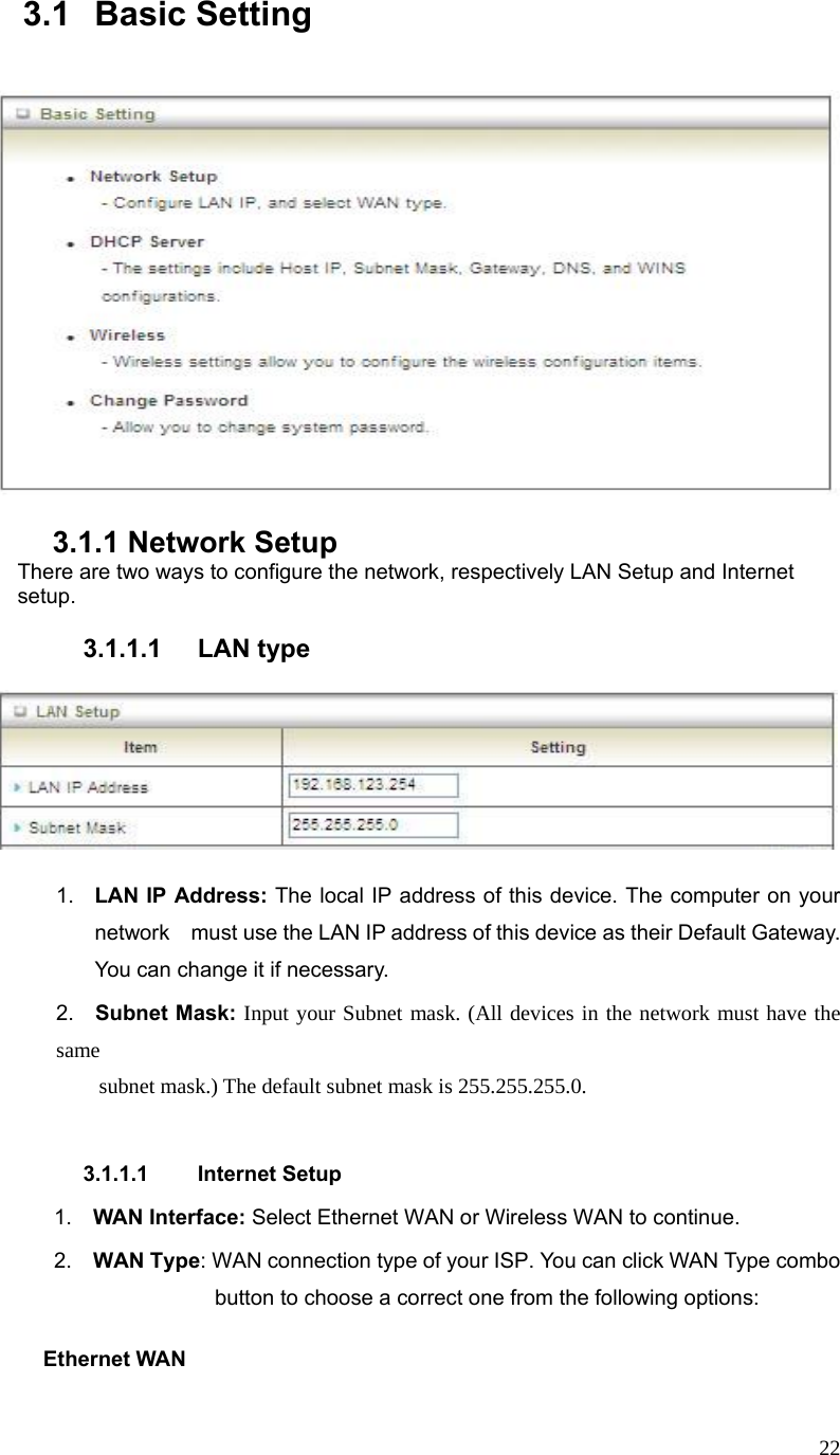  223.1 Basic Setting           3.1.1 Network Setup There are two ways to configure the network, respectively LAN Setup and Internet setup.  3.1.1.1 LAN type      1.  LAN IP Address: The local IP address of this device. The computer on your network    must use the LAN IP address of this device as their Default Gateway. You can change it if necessary. 2.  Subnet Mask: Input your Subnet mask. (All devices in the network must have the same           subnet mask.) The default subnet mask is 255.255.255.0.  3.1.1.1 Internet Setup  1.  WAN Interface: Select Ethernet WAN or Wireless WAN to continue.  2.  WAN Type: WAN connection type of your ISP. You can click WAN Type combo button to choose a correct one from the following options:      Ethernet WAN  