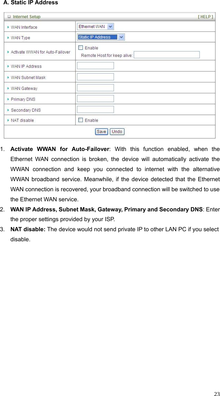  23A. Static IP Address      1.  Activate WWAN for Auto-Failover: With this function enabled, when the Ethernet WAN connection is broken, the device will automatically activate the WWAN connection and keep you connected to internet with the alternative WWAN broadband service. Meanwhile, if the device detected that the Ethernet WAN connection is recovered, your broadband connection will be switched to use the Ethernet WAN service.   2.  WAN IP Address, Subnet Mask, Gateway, Primary and Secondary DNS: Enter the proper settings provided by your ISP. 3.  NAT disable: The device would not send private IP to other LAN PC if you select disable.                     