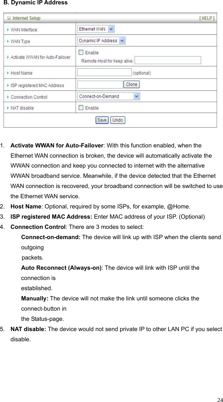  24B. Dynamic IP Address       1.  Activate WWAN for Auto-Failover: With this function enabled, when the Ethernet WAN connection is broken, the device will automatically activate the WWAN connection and keep you connected to internet with the alternative WWAN broadband service. Meanwhile, if the device detected that the Ethernet WAN connection is recovered, your broadband connection will be switched to use the Ethernet WAN service.   2.  Host Name: Optional, required by some ISPs, for example, @Home. 3.  ISP registered MAC Address: Enter MAC address of your ISP. (Optional) 4.  Connection Control: There are 3 modes to select:   Connect-on-demand: The device will link up with ISP when the clients send outgoing              packets.  Auto Reconnect (Always-on): The device will link with ISP until the connection is   established.  Manually: The device will not make the link until someone clicks the connect-button in    the Status-page. 5.  NAT disable: The device would not send private IP to other LAN PC if you select disable.        