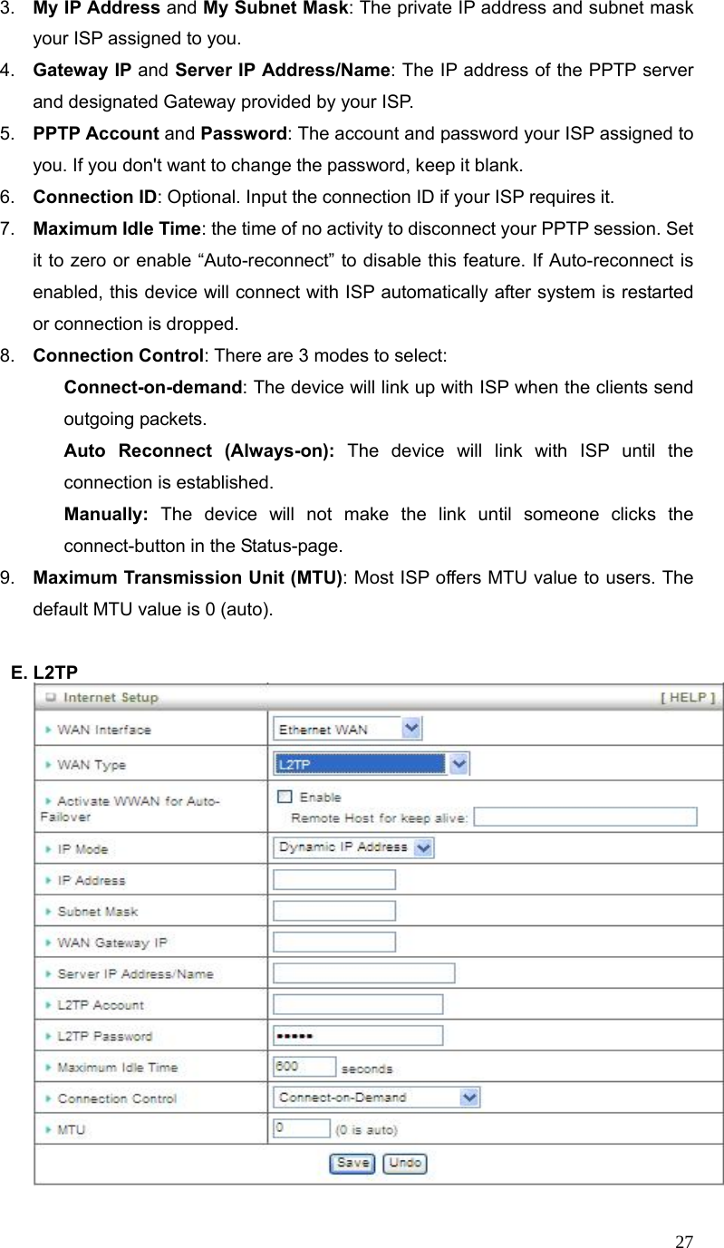  273.  My IP Address and My Subnet Mask: The private IP address and subnet mask your ISP assigned to you.   4.  Gateway IP and Server IP Address/Name: The IP address of the PPTP server and designated Gateway provided by your ISP. 5.  PPTP Account and Password: The account and password your ISP assigned to you. If you don&apos;t want to change the password, keep it blank.   6.  Connection ID: Optional. Input the connection ID if your ISP requires it.   7.  Maximum Idle Time: the time of no activity to disconnect your PPTP session. Set it to zero or enable “Auto-reconnect” to disable this feature. If Auto-reconnect is enabled, this device will connect with ISP automatically after system is restarted or connection is dropped.   8.  Connection Control: There are 3 modes to select:    Connect-on-demand: The device will link up with ISP when the clients send outgoing packets.    Auto Reconnect (Always-on): The device will link with ISP until the connection is established.    Manually: The device will not make the link until someone clicks the connect-button in the Status-page.   9.  Maximum Transmission Unit (MTU): Most ISP offers MTU value to users. The default MTU value is 0 (auto).  E. L2TP  