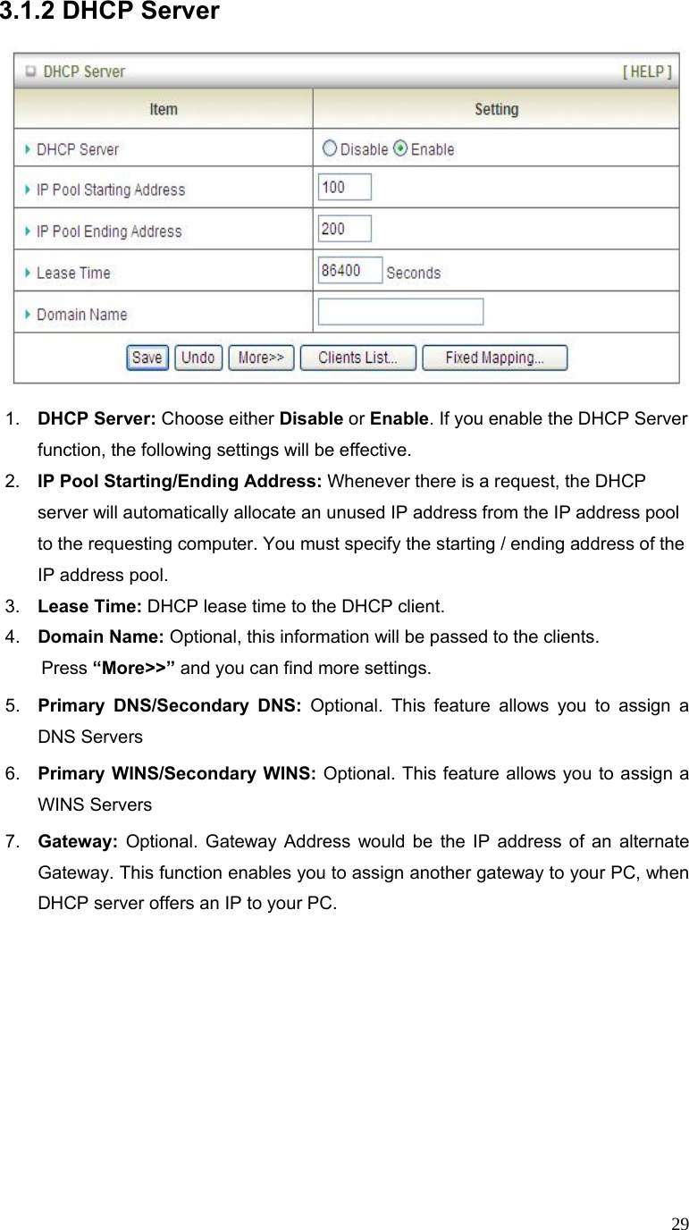  293.1.2 DHCP Server      1.  DHCP Server: Choose either Disable or Enable. If you enable the DHCP Server function, the following settings will be effective. 2.  IP Pool Starting/Ending Address: Whenever there is a request, the DHCP server will automatically allocate an unused IP address from the IP address pool to the requesting computer. You must specify the starting / ending address of the IP address pool. 3.  Lease Time: DHCP lease time to the DHCP client. 4.  Domain Name: Optional, this information will be passed to the clients. Press “More&gt;&gt;” and you can find more settings. 5.  Primary DNS/Secondary DNS: Optional. This feature allows you to assign a DNS Servers 6.  Primary WINS/Secondary WINS: Optional. This feature allows you to assign a WINS Servers 7.  Gateway:  Optional. Gateway Address would be the IP address of an alternate Gateway. This function enables you to assign another gateway to your PC, when DHCP server offers an IP to your PC.           