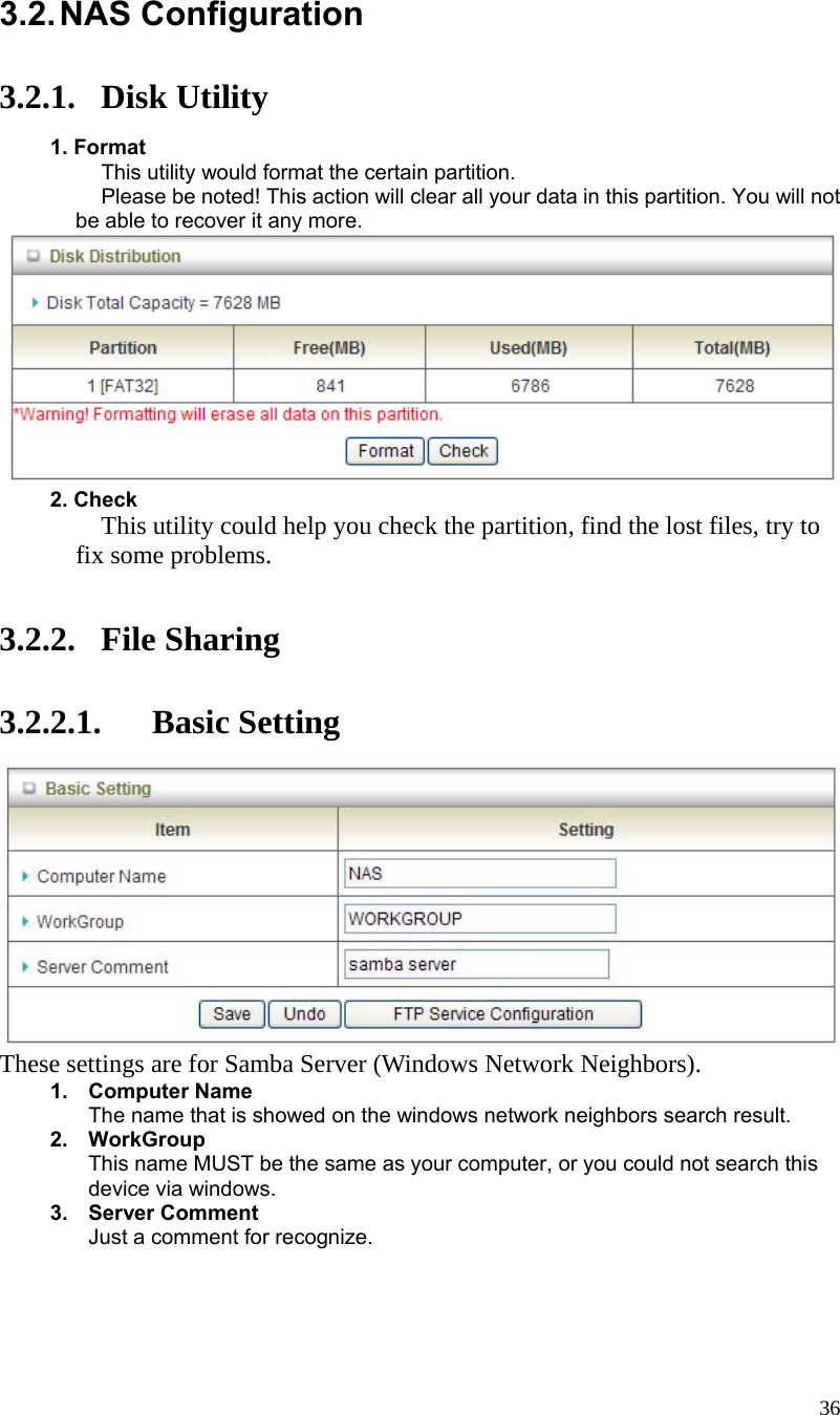  36 3.2. NAS  Configuration  3.2.1. Disk Utility  1. Format  This utility would format the certain partition.   Please be noted! This action will clear all your data in this partition. You will not be able to recover it any more.   2. Check  This utility could help you check the partition, find the lost files, try to fix some problems.   3.2.2. File Sharing  3.2.2.1. Basic Setting  These settings are for Samba Server (Windows Network Neighbors). 1. Computer Name The name that is showed on the windows network neighbors search result. 2. WorkGroup This name MUST be the same as your computer, or you could not search this device via windows. 3. Server Comment Just a comment for recognize.     