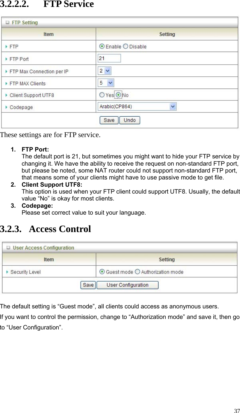  373.2.2.2. FTP Service  These settings are for FTP service.  1. FTP Port: The default port is 21, but sometimes you might want to hide your FTP service by changing it. We have the ability to receive the request on non-standard FTP port, but please be noted, some NAT router could not support non-standard FTP port, that means some of your clients might have to use passive mode to get file. 2.  Client Support UTF8: This option is used when your FTP client could support UTF8. Usually, the default value “No” is okay for most clients. 3. Codepage: Please set correct value to suit your language.  3.2.3. Access Control   The default setting is “Guest mode”, all clients could access as anonymous users. If you want to control the permission, change to “Authorization mode” and save it, then go to “User Configuration”.         