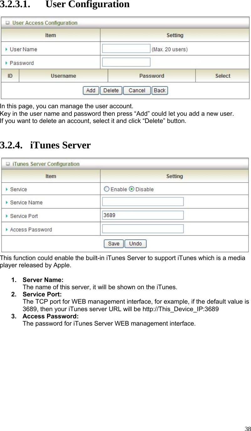  383.2.3.1. User Configuration  In this page, you can manage the user account. Key in the user name and password then press “Add” could let you add a new user. If you want to delete an account, select it and click “Delete” button.   3.2.4. iTunes Server  This function could enable the built-in iTunes Server to support iTunes which is a media player released by Apple.  1. Server Name: The name of this server, it will be shown on the iTunes. 2. Service Port: The TCP port for WEB management interface, for example, if the default value is 3689, then your iTunes server URL will be http://This_Device_IP:3689 3. Access Password: The password for iTunes Server WEB management interface.         