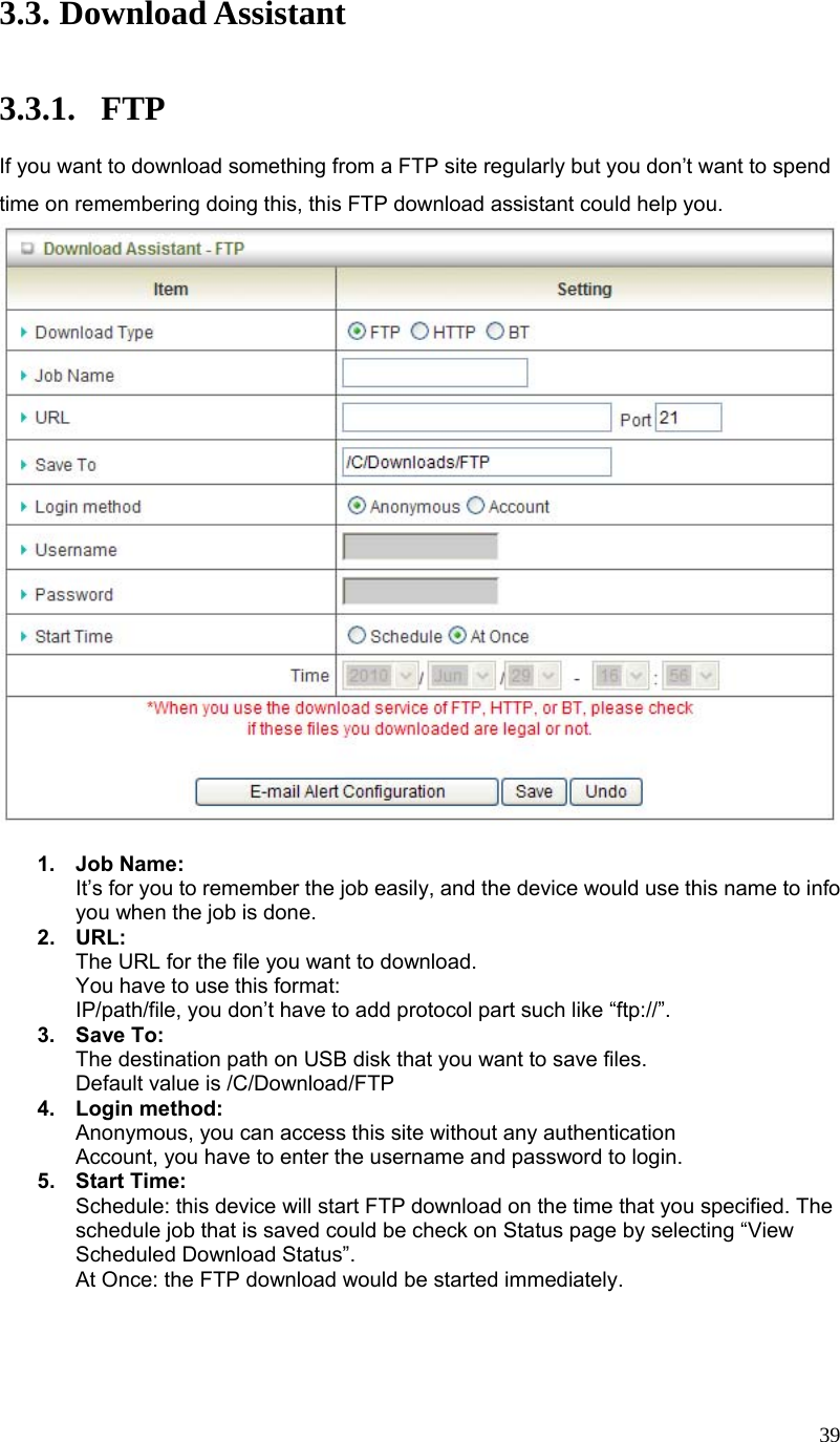  393.3. Download Assistant  3.3.1. FTP If you want to download something from a FTP site regularly but you don’t want to spend time on remembering doing this, this FTP download assistant could help you.   1. Job Name: It’s for you to remember the job easily, and the device would use this name to info you when the job is done. 2. URL: The URL for the file you want to download. You have to use this format: IP/path/file, you don’t have to add protocol part such like “ftp://”. 3. Save To: The destination path on USB disk that you want to save files. Default value is /C/Download/FTP 4. Login method: Anonymous, you can access this site without any authentication Account, you have to enter the username and password to login. 5. Start Time: Schedule: this device will start FTP download on the time that you specified. The schedule job that is saved could be check on Status page by selecting “View Scheduled Download Status”. At Once: the FTP download would be started immediately.   