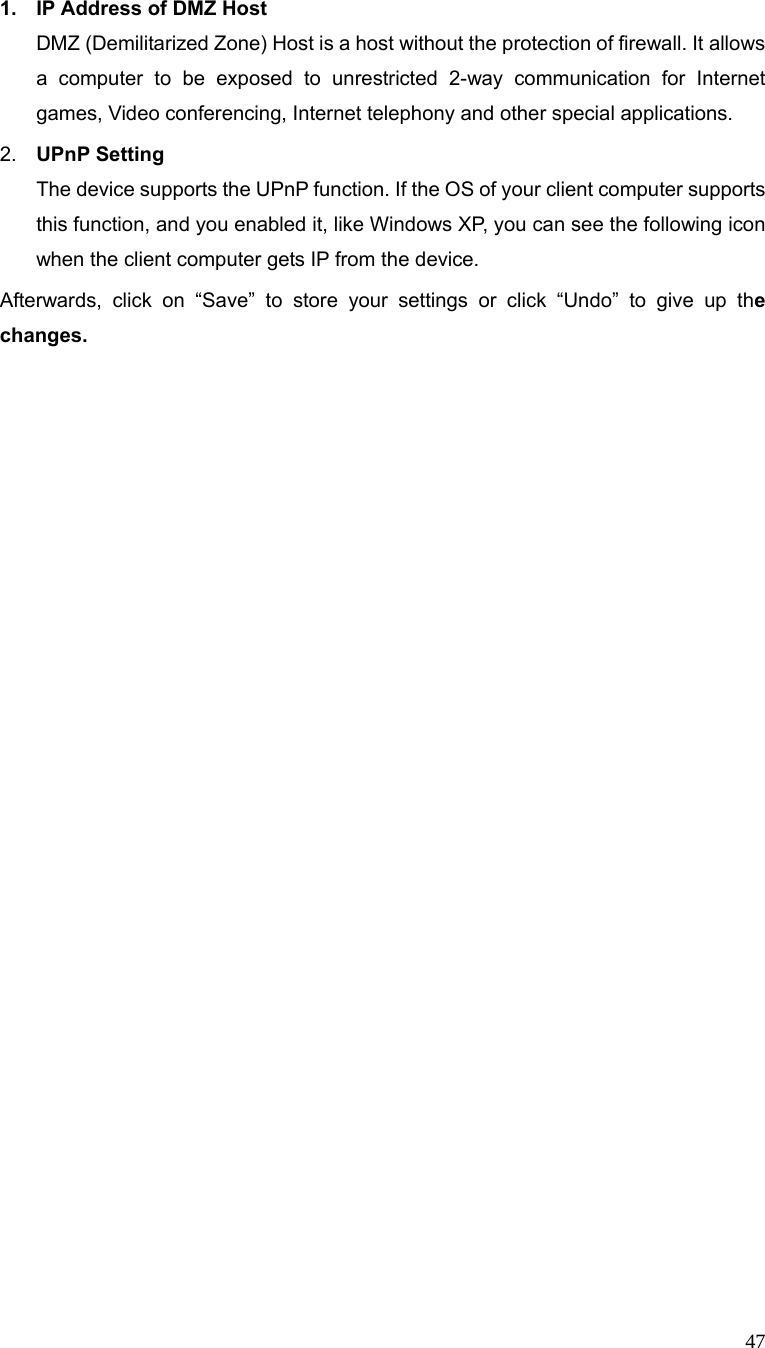  47 1.  IP Address of DMZ Host DMZ (Demilitarized Zone) Host is a host without the protection of firewall. It allows a computer to be exposed to unrestricted 2-way communication for Internet games, Video conferencing, Internet telephony and other special applications.   2.  UPnP Setting   The device supports the UPnP function. If the OS of your client computer supports this function, and you enabled it, like Windows XP, you can see the following icon when the client computer gets IP from the device.   Afterwards, click on “Save” to store your settings or click “Undo” to give up the changes.                        