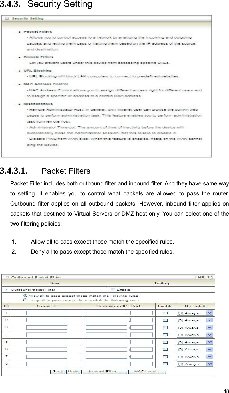  483.4.3. Security Setting  3.4.3.1. Packet Filters Packet Filter includes both outbound filter and inbound filter. And they have same way to setting. It enables you to control what packets are allowed to pass the router. Outbound filter applies on all outbound packets. However, inbound filter applies on packets that destined to Virtual Servers or DMZ host only. You can select one of the two filtering policies: 1.  Allow all to pass except those match the specified rules.   2.  Deny all to pass except those match the specified rules.         