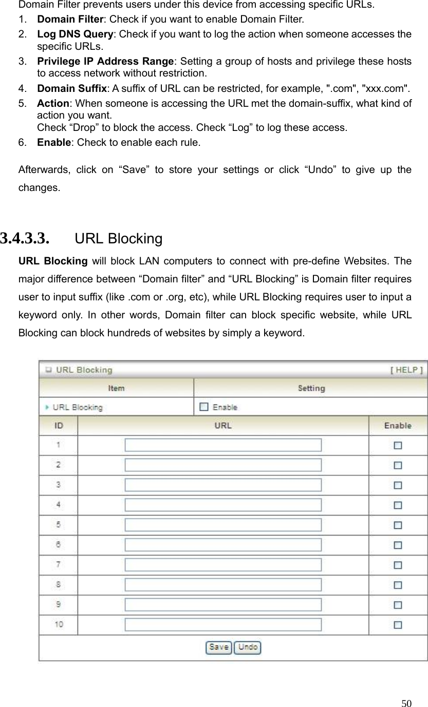  50Domain Filter prevents users under this device from accessing specific URLs.   1.  Domain Filter: Check if you want to enable Domain Filter.   2.  Log DNS Query: Check if you want to log the action when someone accesses the specific URLs.   3.  Privilege IP Address Range: Setting a group of hosts and privilege these hosts to access network without restriction.   4.  Domain Suffix: A suffix of URL can be restricted, for example, &quot;.com&quot;, &quot;xxx.com&quot;.   5.  Action: When someone is accessing the URL met the domain-suffix, what kind of action you want. Check “Drop” to block the access. Check “Log” to log these access.   6.  Enable: Check to enable each rule.    Afterwards, click on “Save” to store your settings or click “Undo” to give up the changes.  3.4.3.3. URL Blocking URL Blocking will block LAN computers to connect with pre-define Websites. The major difference between “Domain filter” and “URL Blocking” is Domain filter requires user to input suffix (like .com or .org, etc), while URL Blocking requires user to input a keyword only. In other words, Domain filter can block specific website, while URL Blocking can block hundreds of websites by simply a keyword.    