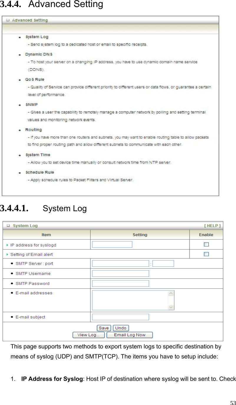  533.4.4. Advanced Setting  3.4.4.1. System Log  This page supports two methods to export system logs to specific destination by means of syslog (UDP) and SMTP(TCP). The items you have to setup include:    1.  IP Address for Syslog: Host IP of destination where syslog will be sent to. Check 