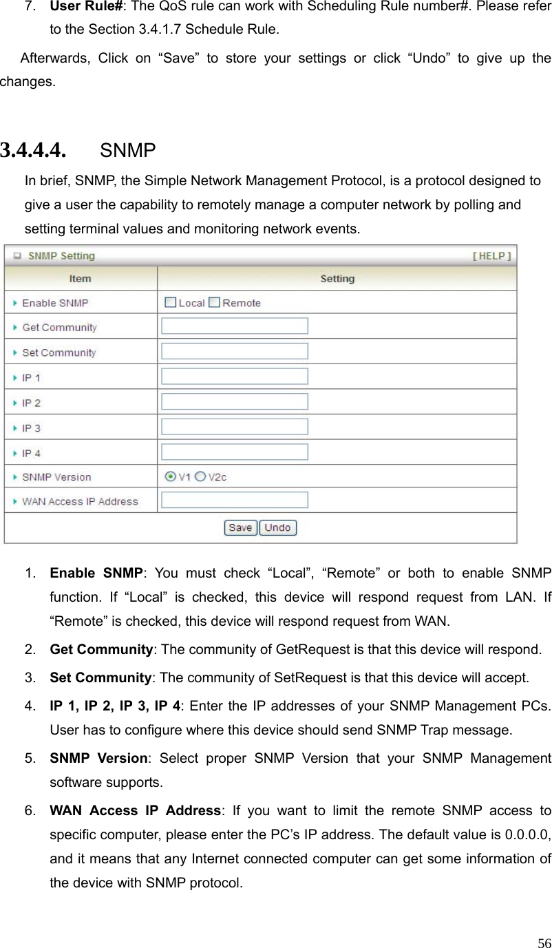  567.  User Rule#: The QoS rule can work with Scheduling Rule number#. Please refer to the Section 3.4.1.7 Schedule Rule.  Afterwards, Click on “Save” to store your settings or click “Undo” to give up the changes.  3.4.4.4. SNMP In brief, SNMP, the Simple Network Management Protocol, is a protocol designed to give a user the capability to remotely manage a computer network by polling and setting terminal values and monitoring network events.     1.  Enable SNMP: You must check “Local”, “Remote” or both to enable SNMP function. If “Local” is checked, this device will respond request from LAN. If “Remote” is checked, this device will respond request from WAN. 2.  Get Community: The community of GetRequest is that this device will respond. 3.  Set Community: The community of SetRequest is that this device will accept. 4.  IP 1, IP 2, IP 3, IP 4: Enter the IP addresses of your SNMP Management PCs. User has to configure where this device should send SNMP Trap message. 5.  SNMP Version: Select proper SNMP Version that your SNMP Management software supports. 6.  WAN Access IP Address: If you want to limit the remote SNMP access to specific computer, please enter the PC’s IP address. The default value is 0.0.0.0, and it means that any Internet connected computer can get some information of the device with SNMP protocol. 