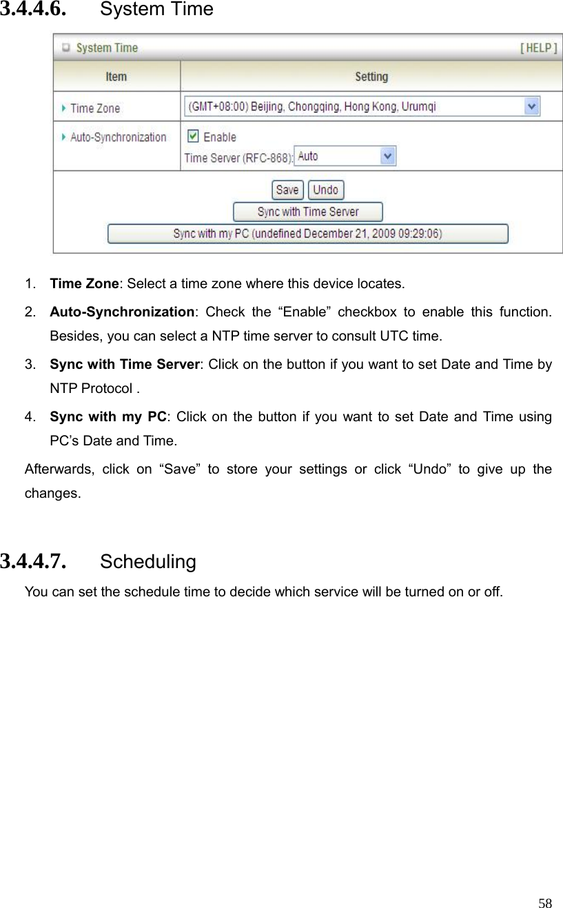  58 3.4.4.6. System Time   1.  Time Zone: Select a time zone where this device locates. 2.  Auto-Synchronization: Check the “Enable” checkbox to enable this function. Besides, you can select a NTP time server to consult UTC time. 3.  Sync with Time Server: Click on the button if you want to set Date and Time by NTP Protocol . 4.  Sync with my PC: Click on the button if you want to set Date and Time using PC’s Date and Time. Afterwards, click on “Save” to store your settings or click “Undo” to give up the changes.  3.4.4.7. Scheduling You can set the schedule time to decide which service will be turned on or off.   