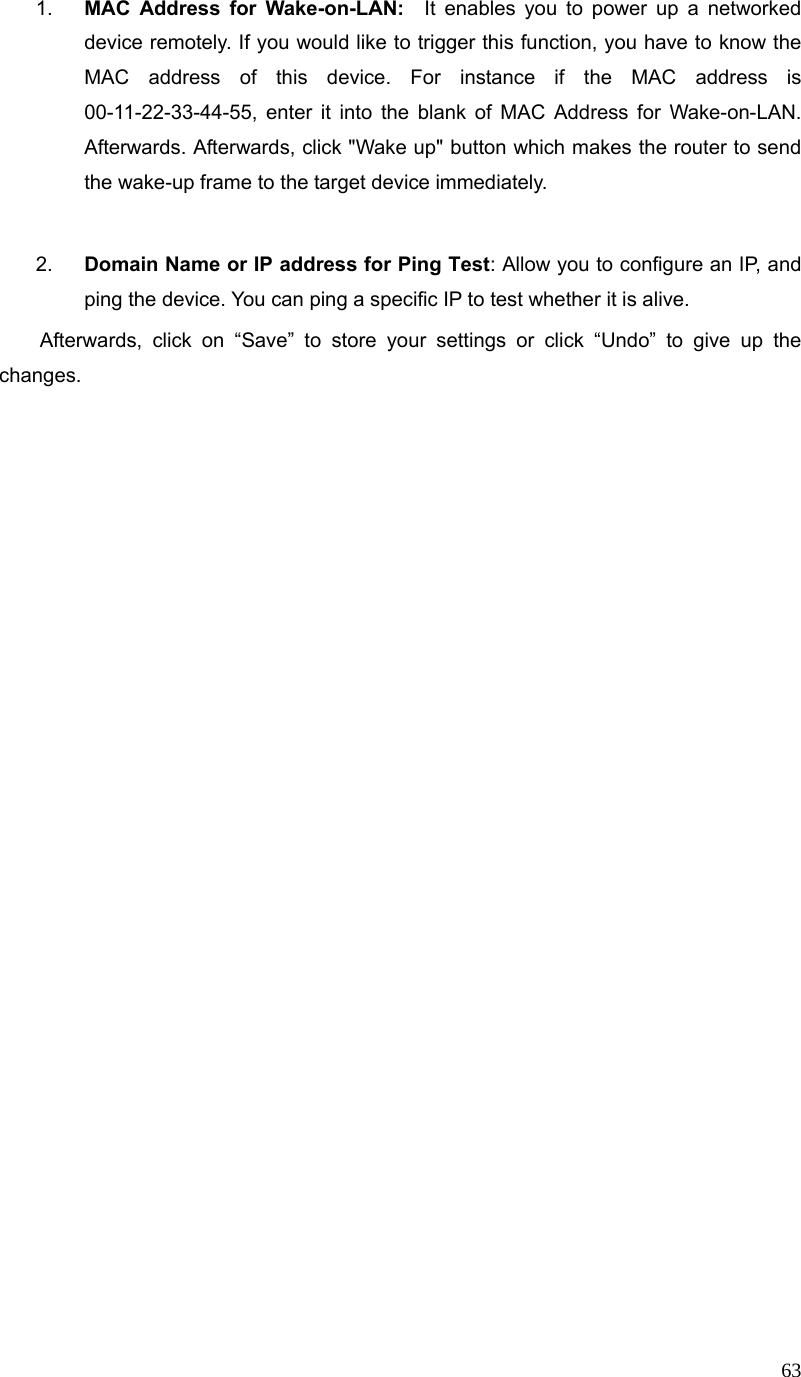  631.  MAC Address for Wake-on-LAN:  It enables you to power up a networked device remotely. If you would like to trigger this function, you have to know the MAC address of this device. For instance if the MAC address is 00-11-22-33-44-55, enter it into the blank of MAC Address for Wake-on-LAN. Afterwards. Afterwards, click &quot;Wake up&quot; button which makes the router to send the wake-up frame to the target device immediately.    2.  Domain Name or IP address for Ping Test: Allow you to configure an IP, and ping the device. You can ping a specific IP to test whether it is alive.     Afterwards, click on “Save” to store your settings or click “Undo” to give up the changes.   